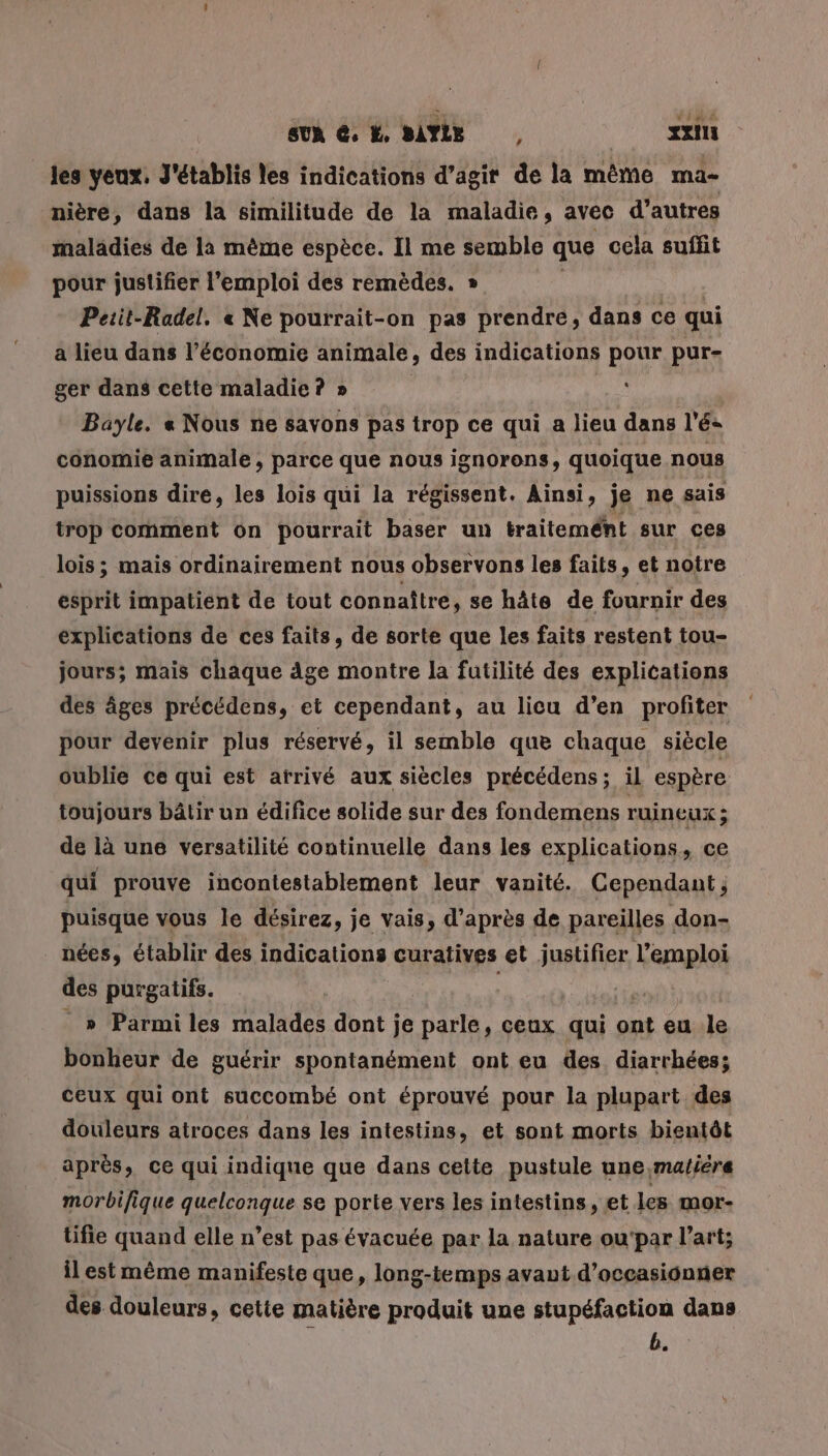 _ les yeux, J'établis les indications d'agir de la même ma- nière, dans la similitude de la maladie, avec d’autres maladies de là mème espèce. Il me semble que cela suffit pour justifier l'emploi des remèdes. » Peiit-Radel. « Ne pourrait-on pas prendre, dans ce qui a lieu dans l’économie animale, des indications pour pur- ger dans cette maladie ? » ( Bayle. « Nous ne savons pas trop ce qui a lieu dans lé: conomie animale , parce que nous ignorons, quoique nous puissions dire, les lois qui la régissent. Ainsi, je ne sais trop comment on pourrait baser un traitemént sur ces lois; mais ordinairement nous observons les faits, et notre esprit impatient de tout connaître, se hâte de fournir des explications de ces faits, de sorte que les faits restent tou- jours; mais chaque äge montre la futilité des explications des âges précédens, et cependant, au licu d’en profiter pour devenir plus réservé, il semble que chaque siècle oublie ce qui est arrivé aux siècles précédens; il espère toujours bâtir un édifice solide sur des fondemens ruineux à de là une versatilité continuelle dans les explications, ce qui prouve incontestablement leur vanité. Cependant ; puisque vous le désirez, je vais, d’après de pareilles don- nées, établir des indications curatives et justifier l'emploi des purgatifs. ( _ » Parmi les malades dont je parle, ceux qui ont eu le bonheur de guérir spontanément ont eu des diarrhées; ceux qui ont succombé ont éprouvé pour la plupart des douleurs atroces dans les intestins, et sont morts bientôt après, ce qui indique que dans cette pustule une,maliére morbifique quelconque se porte vers les intestins, et les mor- tifie quand elle n’est pas évacuée par la nature ou'par l’art; ilest mème manifeste que, long-temps avaut d’occasionner des douleurs, cette matière produit une stupéfaction dans b.