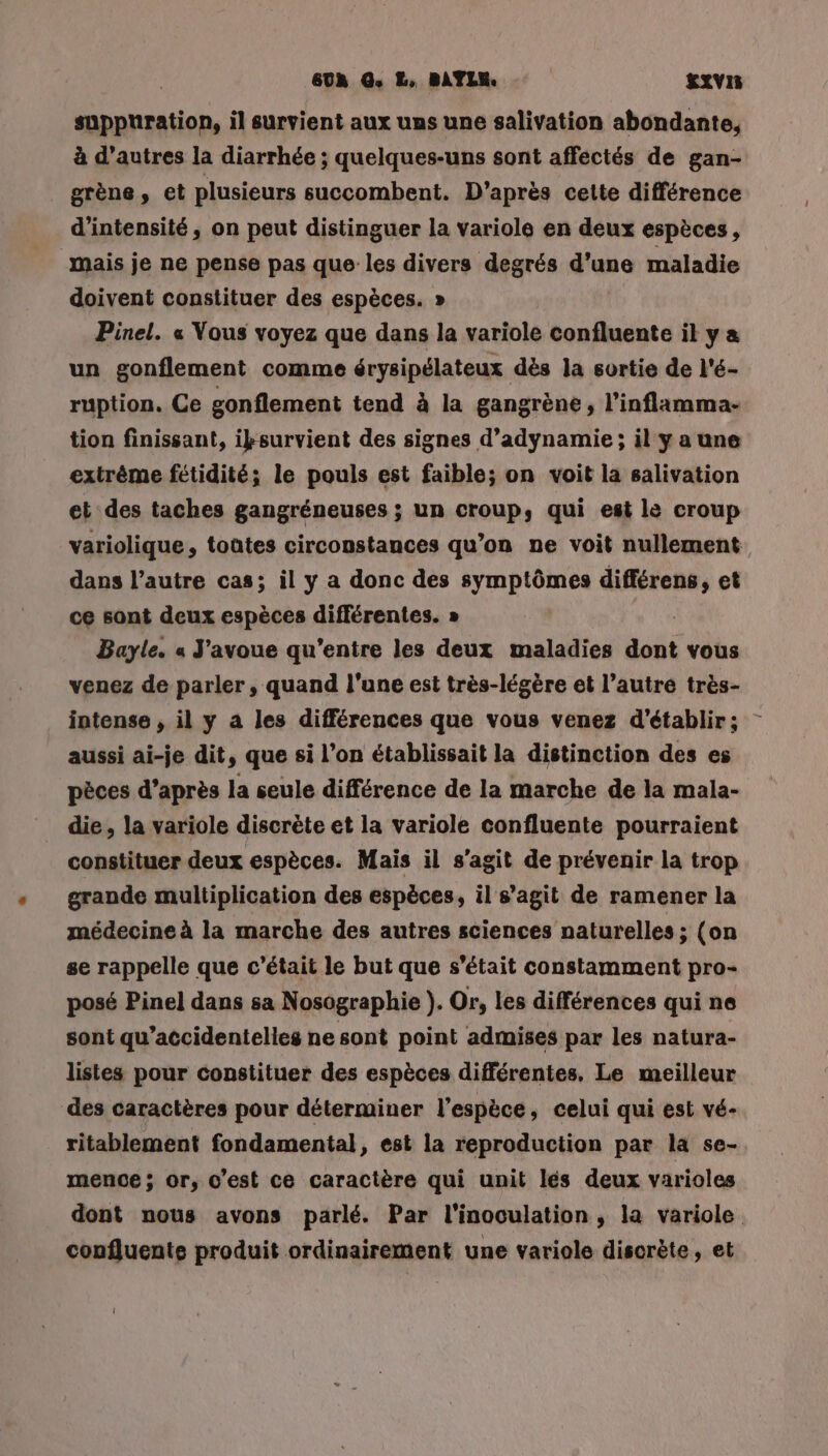 suppuration, il survient aux uns une salivation abondante, à d’autres la diarrhée ; quelques-uns sont affectés de gan- grène, et plusieurs succombent. D’après cette différence d'intensité, on peut distinguer la variole en deux espèces, mais je ne pense pas que les divers degrés d’une maladie doivent constituer des espèces. » Pinel. « Vous voyez que dans la variole confluente il y « un gonflement comme érysipélateux dès la svrtie de l'é- ruption. Ce gonflement tend à la gangrène , l’inflamma- tion finissant, iksurvient des signes d’adynamie ; il yaune extrême fétidité; le pouls est faible; on voit la salivation et des taches gangréneuses ; un croup, qui est le croup variolique, toates circonstances qu’on ne voit nullement dans l’autre cas; il y a donc des symptômes différens, et ce sont deux espèces différentes. » Bayle. « J'avoue qu'entre les deux maladies bai vous venez de parler, quand l’une est très-légère et l’autre très- intense , il y a les différences que vous venez d'établir; aussi ai-je dit, que si l’on établissait la distinction des es pèces d’après la seule différence de la marche de la mala- die , la variole discrète et la variole confluente pourraient constituer deux espèces. Mais il s’agit de prévenir la trop grande multiplication des espèces, il s’agit de ramener la médecine à la marche des autres sciences naturelles ; (on se rappelle que c'était le but que s'était constamment pro- posé Pinel dans sa Nosographie ). Or, les différences qui ne sont qu’accidentelies ne sont point admises par les natura- listes pour constituer des espèces différentes, Le meilleur des caractères pour déterminer l'espèce, celui qui est vé- ritablement fondamental, est la reproduction par la se- mence ; or, c’est ce caractère qui unit lés deux varioles dont nous avons parlé. Par l'inoculation , la variole coufluente produit ordinairement une variole discrète, et