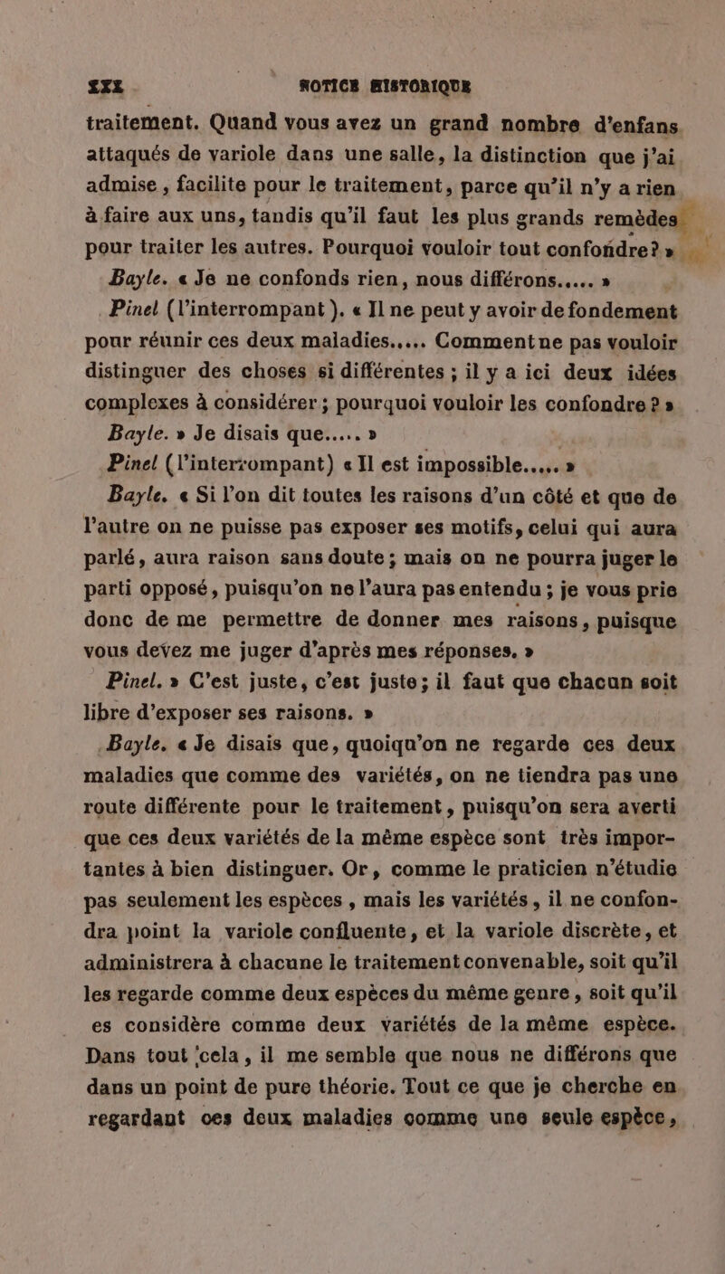 traitement. Quand vous avez un grand nombre d'enfans attaqués de variole dans une salle, la distinction que j'ai admise , facilite pour le traitement, parce qu’il n’y a rien à faire aux uns, tandis qu'il faut les plus grands remèdes pour traiter les autres. Pourquoi vouloir tout confondre? » ou Bayle. « Je ne confonds rien, nous différons..…. » Pinel (l’interrompant ). « Il ne peut y avoir de fondement pour réunir ces deux maladies... Commentne pas vouloir distinguer des choses si différentes ; il y a ici deux idées complexes à considérer; pourquoi vouloir les confondre ? » Bayle. » Je disais que...» | Pinel (l’inter:ompant) « Il est impossible... » Bayle. « Si l’on dit toutes les raisons d’un côté et que de l’autre on ne puisse pas exposer ses motifs, celui qui aura parlé, aura raison sans doute ; mais on ne pourra juger le parti opposé, puisqu'on ne l'aura pas entendu ; je vous prie donc de me permettre de donner mes raisons, puisque vous devez me juger d’après mes réponses. » Pinel. » C'est juste, c’est juste; il faut que chacun soit libre d'exposer ses raisons. » .Bayle, « Je disais que, quoiqu’on ne regarde ces deux maladies que comme des variétés, on ne tiendra pas une route différente pour le traitement, puisqu'on sera averti que ces deux variétés de la même espèce sont très impor- tantes à bien distinguer, Or, comme le praticien n’étudie pas seulement les espèces , mais les variétés, il ne confon- dra point la variole confluente , et la variole discrète, et administrera à chacune le traitement convenable, soit qu’il les regarde comme deux espèces du même genre, soit qu'il es considère comme deux variétés de la même espèce. Dans tout ‘cela , il me semble que nous ne différons que dans un point de pure théorie. Tout ce que je cherche en regardaut oes deux maladies comme une seule espèce,