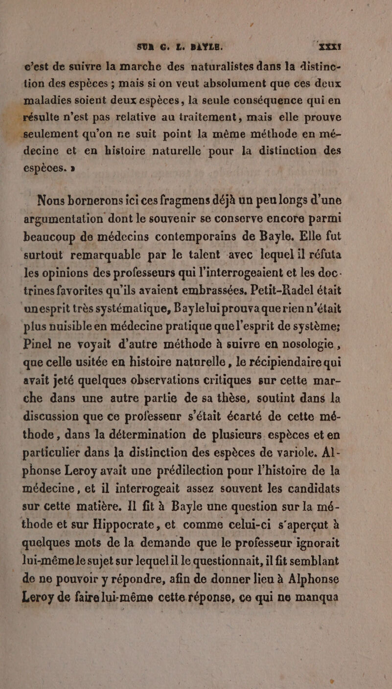 c’est de suivre la marche des naturalistes dans la distinc- tion des espèces ; mais si on veut absolument que ces deux praladies soient deux espèces, la seule conséquence qui en À résulte n’est pas relative au traitement, mais elle prouve . seulement qu’on re suit point la même méthode en mé- decine et en histoire naturelle pour la distinction des espèces. » | Nous bornerons ici ces fragmens déjà un peu longs d’une argumentation dont le souvenir se conserve encore parmi beaucoup de médecins contemporains de Bayle. Elle fut surtout remarquable par le talent avec lequel il réfuta les opinions des professeurs qui l’interrogeaient et les doc trines favorites qu’ils avaient embrassées, Petit-Radel était ‘unesprit très systématique, Baylelui prouvaquerien n’était plus nuisible en médecine pratique que l'esprit de système: Pinel ne voyait d'autre méthode à suivre en nosologie , que celle usitée en histoire naturelle, le récipiendaire qui avait jeté quelques observations critiques sur cette mar- che dans une autre partie de sa thèse, soutint dans la discussion que ce professeur s'était écarté de cette mé- thode , dans la détermination de plusieurs. espèces et en particulier dans la distinction des espèces de variole, Al- phonse Leroy avait une prédilection pour l’histoire de la médecine , et il interrogeait assez souvent les candidats sur cette matière. Il fit à Bayle une question sur la mé- thode et sur Hippocrate, et comme celui-ci s’aperçut à quelques mots de la demande que le professeur ignorait Jui-même Je sujet sur lequelil le questionnait, il fit semblant _ de ne pouvoir y répondre, afin de donner lieu à Alphonse Leroy de faire lui-même cette réponse, ce qui ne manqua