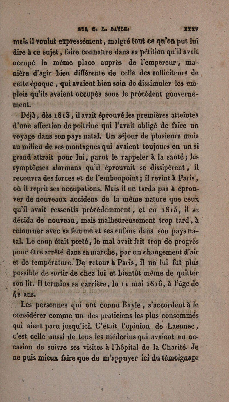SUR @ Le BAYLE: xTxv mais il voulnt expressément , malgré tout ce qu’on put lui dire à ce sujet , faire connaître dans sa pétition qu’il avait occupé la même place auprès de l’empereur, ma- nière d'agir bien différente de celle des solliciteurs de cette époque , ui avaient bien soin de dissimuler les em- plois qu’ils avaient occupés sous le précédent gouverne- ment, * Déjà, dès 1815, il avait éprouvé les premières atteintes d’une afféction de poitrine qui l'avait obligé de faire un voyage dans son pays natal. Un séjour de plusieurs mois au milieu de ses montagnes qui avaient toujours eu un Si grand attrait pour Jui, parut le rappeler à la santé ; lés symptômes alarmans qu’il éprouvait se dissipérent , il recouvra des forces et de l’embonpoint ; il revint à Paris, où il reprit ses occupations. Mais il ne tarda pas à éprou- ver de nouveaux accidens de la même nature que ceux qu'il avait ressentis précédemment, et en 1815, il se décida de nouveaa, mais malheureusement trop tard, à | retourner avec sa femme et ses enfans dans son pays na- tal. Le coup était porté, le mal avait fait trop de progrès _ pour être arrêté dans sa marche, par un changement d’air ‘et de température. De retour à Paris, il ne lui fut plus = possible de sortir de chez lui et bientôt même de quitter Son lit. 11 termina sa AERICE le 11 mai 1816, à l’âge de a 45 ans. Lés personnes qui ont connu Bayle, s'accordent à le considérer comme un des praticiens les plus consommés qui aient paru jusqu'ici. C'était l'opinion de Laennec, c'est celle aussi de tous les médecins qui avaient eu oc casion de suivre ses visites à l'hôpital de la Charité: Je ae puis mieux faire que de m’appuyer ici du témoignage