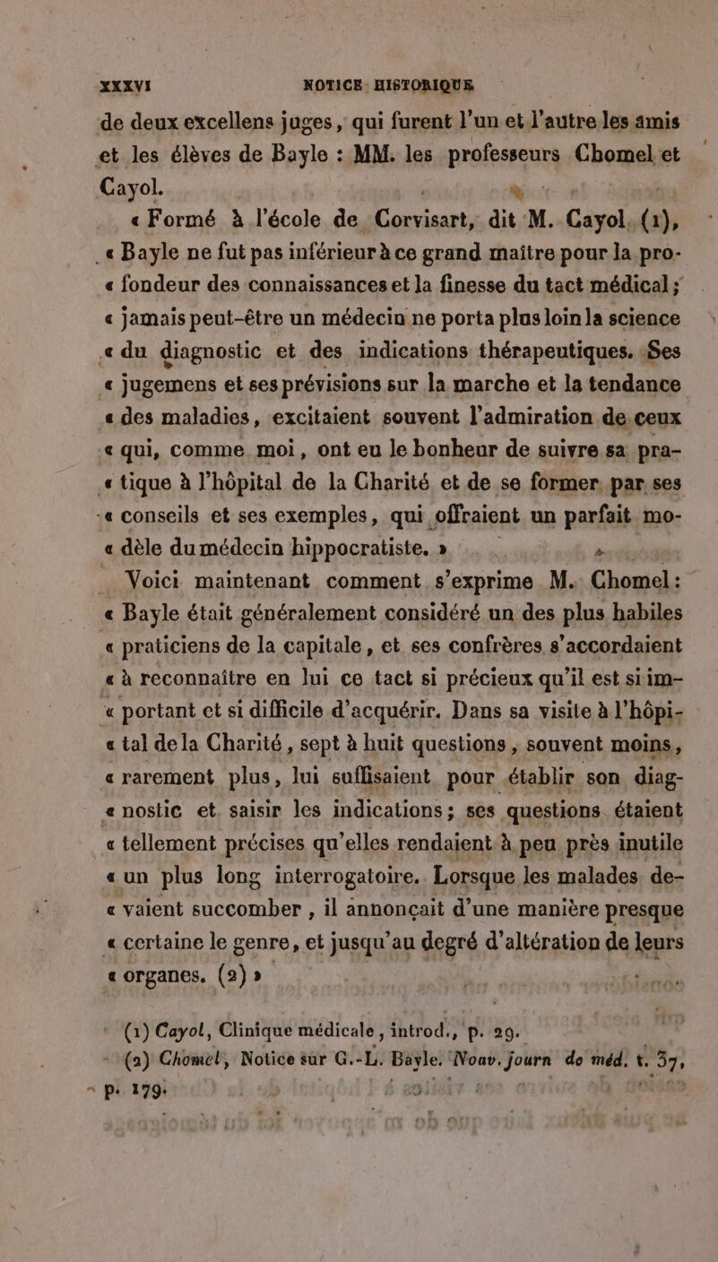 de deux excellens juges , qui furent l’un et.l’autre les amis et les élèves de Bayle : MM. les prefesreur) Chomel et Cayol. | d | « Formé à l'école de Te. dit M. Cénsli (1 1), _« Bayle ne fut pas inférieur à ce grand maître pour la pro- « fondeur des connaissances et Ja finesse du tact médical ; « jamais peut-être un médecin ne porta plus loin la science « du diagnostic et des indications thérapeutiques. 1$es « jugemens et ses prévisions sur la marche et la tendance « des maladies, excitaient souvent l'admiration de.ceux « qui, comme. moi, ont eu le bonheur de suivre sa pra- .« tique à J’hôpital de la Charité et de se former par. ses :« conseils et ses exemples, qui. ofraient un parfait mo- « dèle du médecin hippocratiste. » » | à Voici maintenant comment s'exprime M. Chomel : « Bayle était généralement considéré un des plus habiles « praticiens de la capitale, et ses confrères s’accordaient « à reconnaître en lui ce tact si précieux qu’il est siim- « portant et si difficile d'acquérir. Dans sa visite à l’hôpi- « tal de la Charité, sept à huit questions, souvent moins, a rarement plus, lui suflisaient pour établir son diag- e noslic et. saisir les indications : ses questions. étaient « tellement précises qu ’elles rendaient à peu près inutile «un plus long interrogatoire. Lorsque les malades, de- « vaient succomber , il annonçait d’une manière presque « certaine le genre, et jusqu’au degré d’altération de leurs « organes. (2)». it a (1) Cayol, Clinique médicale, introd., p. 29. 0) Chomel, Notice sur G.-L. Bavle. Noav.journ de méd, t, 37, = pe 179: : aie vi h das
