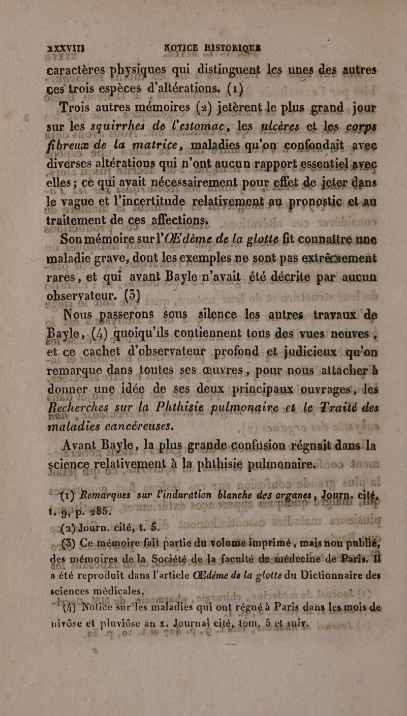caractères physiques qui distinguent les unes des autres ges trois espèces d’altérations. (1) | Trois autres mémoires (2) jetèrent Je plus grand, jour sur les squirrhes de l'estomac, les ulcères et les corps fibreux à de la matrice, maladies. qu'on con nfondait avec diverses altérations qui n'ont aucun rapport essentiel. avec elles ; ce qui: avait nécessairement pour effet de jeter dans le vague et l'incertitude FPIATERERE au potes ei at traitement de ces affections, ::. 3 Son mémoire s sur OŒ dème, de la glotte fit EAN une maladie grave, dont les exemples ne sont pas extrêmement rares , et qui avant Bayle n'avait été déeris par aucun observateur. (3) L | Nous. aSserons sous silence les autres travaux. d Bayle.. (4) quoiqu ‘ils contiennent tous des vues’ neuves, et ce cachet d'observateur profond et-judicieux qu'on remarque. dans toutes ses œuvres, pour nous attacher à donner. une idée de ses deux principaux ‘ouvrages, des SLIRO €: Recher ches sur la Phthisie Le opel et le Traité des Li maladies cancéreuses. | eh us science relativement à a phihisie pisende 109 nou (1) Romärques si sur l'induration blanche des re | Jon n CAE ANET PAR NOR OTE | :{2)dourn. cité, 4.8. rudloinoss toibiienr. viserétilg .-(3) Ce.mémoire:-fait partie du volumieïmprimé, mais non PHBIE des mémoires de.la Société de da facuité denédecine’ dé Paris: Il a été repr oduit dans l’article Ofdéme de la glotte du Dictionnaire des sciences EE à | al f, ! TE pu) 14 Noise sur Tes maladies s qui ont rene à Paris déhs Lino à de nivôse et pluviôse an %, Journal ei Lo 5,ct,sui. £ £ # o* : Le) hé à : Fe, #1 € a MA ns LE\ 6149 … «! Lt STE