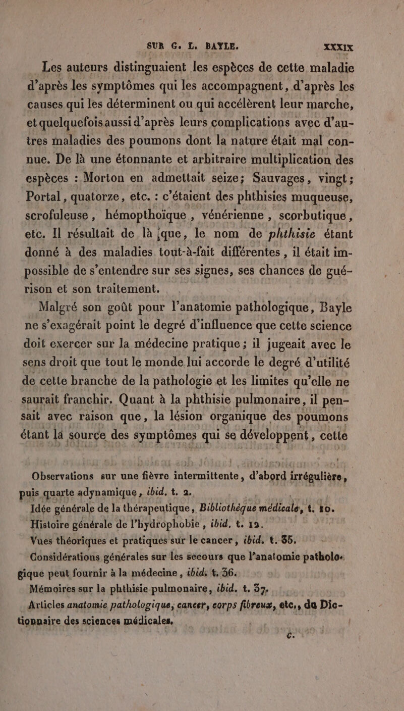 _Les auteurs distinguaient les espèces de cette maladie d’après les symptômes qui les accompagnent, d’après les causes qui les déterminent ou qui accélèrent leur marche, et quelquefois aussi d’après leurs complications avec d’au- tres maladies des poumons dont la nature était mal con- nue. De là une étonnante et arbitraire multiplication des espèces : Morton en admettait seize; Sauvages, vingt ; Portal , quatorze, etc. : c'étaient des phthisies muqueuse, scrofuleuse , hémopthoïque , vénérienne , scorbutique, etc. Il résultait de là que, le nom de phthisie étant donné à des maladies tout-à-fait différentes , il était im- possible de s'entendre sur ses signes, ses chances de gué- rison et son traitement. Malgré son goût pour l’anatomie Fancrs Bayle ne s’exagcrait point le degré d'influence que cette science doit exercer sur la médecine pratique ; il jugeait avec le sens droit que tout le monde lui accorde le degré d'utilité de cette branche de la pathologie et les limites qu’elle ne saurait franchir. Quant à la phthisie pulmonaire, il pen- sait avec raison que, la lésion organique des poumons étant la source des symptômes qui se développent , cette Observations sur une fièvre intermittente, d’abord irrégulière, puis quarte adynamique , ibid, t. 2. Idée générale de la thérapeutique, Bibliothèque Es t. to. ‘Histoire générale de l’hydrophobie , ibid, t. 19. Vues théoriques et pratiques sur le cancer, tbid, €. 85, Considérations générales sur les secours que l’anatomie patholo- gique peut fournir à la médecine , ibid, 4,36. Mémoires sur la phthisie pulmonaire, ibid. t, 37, Articles anatonue pathologique, cancer, corps fibreux, etc,, da Dic- tiopnaire des sciences médicales,