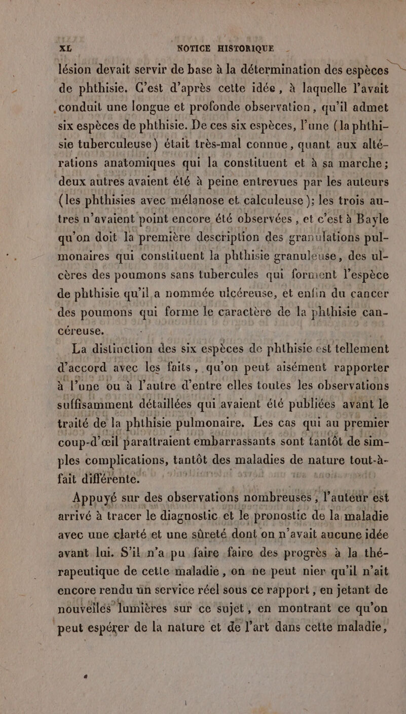 lésion devait servir de base à la détermination des espèces de phthisie. C’est d’après cette idée, à laquelle l’avait .conduit une longue et profonde observation, qu’il admet six espèces de phthisie. De ces six espèces, l’une (la phthi- sie tuberculeuse ) était très-mal connue, quant aux alté- rations anatomiques qui la constituent et à sa marche ; deux autres avaient été à peine entrevues par les auteurs (les phthisies avec mélanose et calculeuse ); les trois au- tres n’avaient point encore été observées , et c’est à Bayle qu'on doit la première description des gran ulations pul- monaires qui constituent la phthisie granuleuse, des ul- cères des poumons sans tubercules qui forment l'espèce de phthisie qu’il a nommée uicéreuse, et enfin du cancer des poumons qui forme le caractère de la phthisie can- céreuse, | La distinction des six espèces de phthisie est tellement d'accord avec les faits, qu'on peut aisément rapporter à l’une ou à l’autre d’ entre elles toutes les observations suffisamment détaillées qui avaient élé publiées avant le traité de la phthisie pulmonaire, Les cas qui au premier coup-d’ œil paraîtraient embarrassants sont tantôt de sim- ples complications, tantôt des maladies de nature tout-à- fait différente. | | Appuyé sur des observations nombreuses , l’auteur est arrivé à tracer le diagnostic. et le pronostic de la maladie avec une clarté et une sûreté dont : on n'avait aucune idée avant lui. S'il n’a pu faire faire des progrès à la thé- rapeutique de cette maladie , on ne peut nier qu'il n’ait encore rendu ün service réel sous ce rapport , en jetant de nouvéilés lumières sur ce sujet, en montrant ce qu'on peut espérer de la nature et de l’art dans cette maladie,