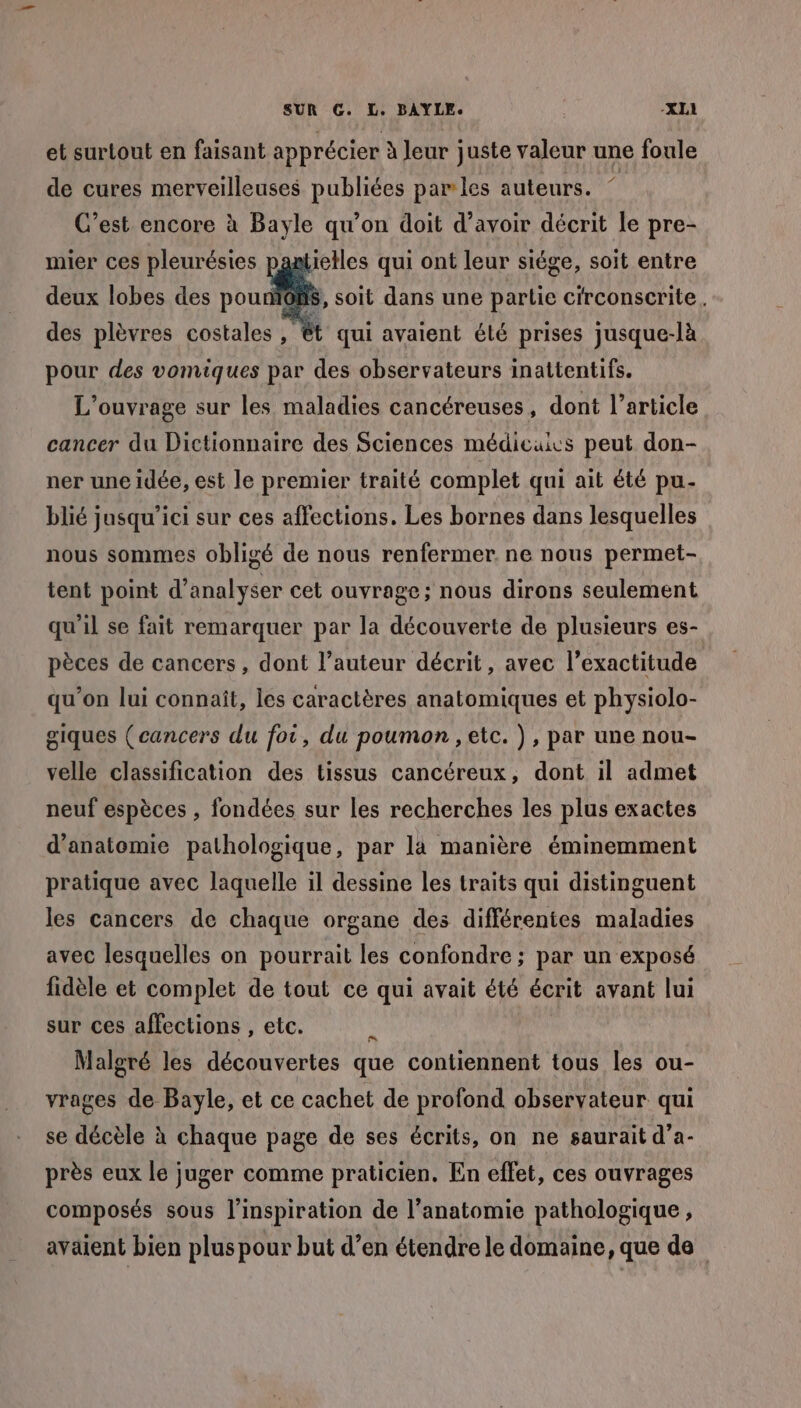 et surtout en faisant apprécier à Jeur juste valeur une foule de cures merveilleuses pee par les auteurs. C’est encore à Bayle qu’on doit d’avoir décrit le pre- mier ces pleurésies paatielles qui ont leur siége, soit entre deux lobes des pou des plèvres costales , S, soit dans une partie circonscrite. 4 qui avaient élé prises jusque-là pour des vomiques par des observateurs inattentifs. L'ouvrage sur les maladies cancéreuses , dont l’article cancer du Dictionnaire des Sciences médicuics peut don- ner une idée, est le premier traité complet qui ait été pu- blié jusqu'ici sur ces affections. Les bornes dans lesquelles nous sommes obligé de nous renfermer. ne nous permet- tent point d'analyser cet ouvrage; nous dirons seulement qu'il se fait remarquer par la découverte de plusieurs es- pèces de cancers, dont l’auteur décrit, avec l’exactitude qu’on lui connaît, les caractères anatomiques et physiolo- giques (cancers du foi, du poumon , etc. ), par une nou- velle classification des tissus cancéreux, dont il admet neuf espèces , fondées sur les recherches les plus exactes d'anatomie pathologique, par la manière éminemment pratique avec laquelle il dessine les traits qui distinguent les cancers de chaque organe des différentes maladies avec lesquelles on pourrait les confondre ; par un exposé fidèle et complet de tout ce qui avait été écrit avant lui sur ces affections , etc. À Malgré les découvertes que contiennent tous les ou- vrages de Bayle, et ce cachet de profond observateur qui se décèle à chaque page de ses écrits, on ne saurait d’a- près eux le juger comme praticien. En effet, ces ouvrages composés sous l'inspiration de l'anatomie pathologique , avaient bien plus pour but d’en étendre le domaine, que de