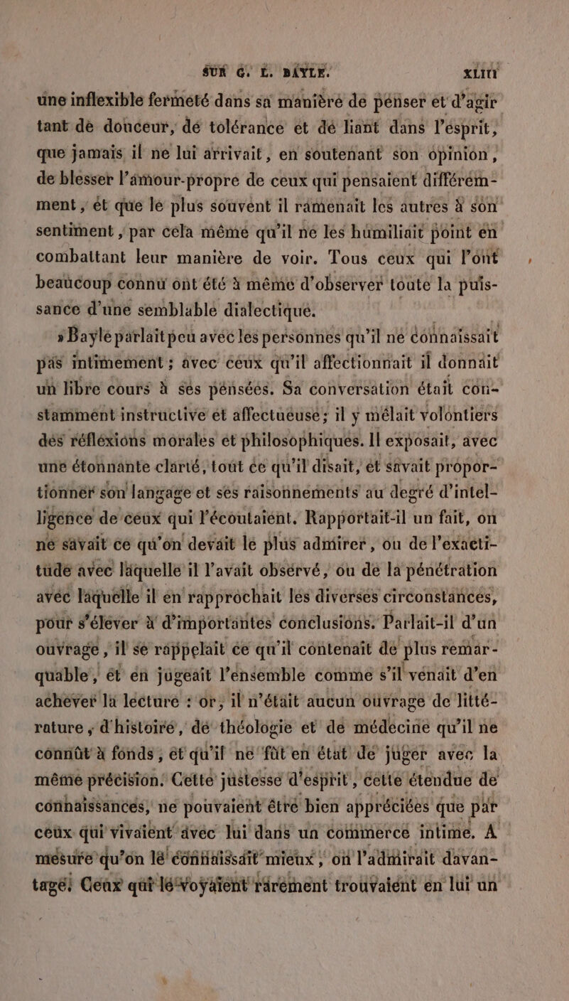 une inflexible fermeté dans sai manièré de pénser et d'agir tant de douceur, dé tolérance et dé liant dans l'ésprit, que jamais il ne lui arrivait, en soutenant son 6pinion , de blesser l’âmour-propré de ceux qui pensaient différém- ment ; ét que le plus souvént il ramenait les autres à son sentiment , par cela même qu'il né les hümiliait point en combattant leur manière de voir. Tous ceux qui l'ont beaucoup connu ont été à mêmé d'observer toute la puis- sance d’une semblable dialectique. | » Bayle parlait pou avéc les personnes qu’il ne connaissait pas intimement ; avec ceux qu'il affectionnait il donnait un libre cours à ses pénsées. Sa conversation étail con- stammént instructive ét affectueusé , il y mélait volontiers dés réfléxions morales ét philosophiques. Il exposait, avec une étonnante clarté, tout ce qu'il disait, ét savait propor- tionnér son ‘langage et ses raisonnements au degré d’intel- ligéñce de ceux qui l'écoutaiént, Rapportait-il un fait, on né savait ce qu'on deväit le plus admirer , ou de l’exaeti- tüde avec läquelle il l'avait obsérvé, ou de la pénétration avéc läquélle il en rapprôchait lés diverses ciréonstances, pour s’éléver À d’importäntés conclusions. Parlait-il d’un ouvrage , il se rappelait ce qu'il contenait de plus remar - quable , ét én jugeait l’ensemble comme s il vénait d'en achève la lecture : or, il n’était aucun oüvrage de litté- rature ; d'histoiré , dé théologie et de médécirie qu il ne conniût à fonds , ét qu'if né füt en état de juger avec la mête précision: Cette justesse d'esprit, celte étendue de corinaissancés, ne pouvaient êtré bien appréciées que par céüx qui vivaient ävéc lui dans un cormmerce intime. À mesure qu’ on lé éoñHaissdit mieux , On l’ adiirait davan- tagé! Cléax qüt léVoÿäïent rarément trouvaient en lui un