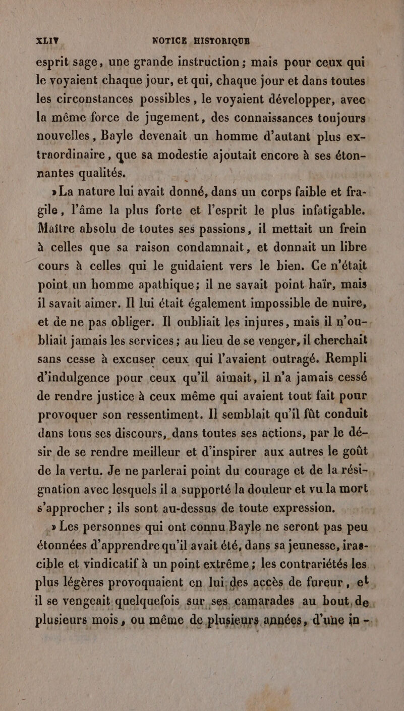 esprit sage, une grande instruction; mais pour ceux qui le voyaient chaque jour, et qui, chaque jour et dans toutes les circonstances possibles , le voyaient développer, avec la même force de jugement, des connaissances toujours nouvelles, Bayle devenait un homme d’autant plus ex- traordinaire , que sa modestie ajoutait encore à ses éton- nantes qualités. ï4 » La nature lui avait donné, dans un corps faible et fra- gile, l’âme la plus forte et l'esprit le plus infatigable. Maître absolu de toutes ses passions, il mettait un frein à celles que sa raison condamnait, et donnait un libre cours à celles qui le guidaient vers le bien. Ge n'était point un homme apathique; il ne savait point haïr, mais il savait aimer. Il lui était également impossible de nuire, et de ne pas obliger. Il oubliait les injures, mais il n'ou-, bliait jamais les services ; au lieu de se venger, il cherchait sans cesse à excuser ceux qui l'avaient outragé. Rempli d'indulgence pour ceux qu'il aimait, il n’a jamais cessé de rendre justice à ceux même qui avaient tout fait pour provoquer son ressentiment. Il semblait qu’il fût conduit dans tous ses discours, dans toutes ses actions, par le dé- sir de se rendre meïlleur et d'inspirer aux autres le goût de la vertu. Je ne parlerai point du courage et de la rést-, gnation avec lesquels il a supporté la douleur et vu la mort s'approcher ; ils sont au-dessus de toute expression, .» Les personnes qui ont connu Bayle ne seront pas peu étonnées d'apprendre qu’il avait été, dans sa jeunesse, iras- cible et vindicatif à un point extrême; les contrariétés les. plus légères provoquaient en lui:des accès de fureur , et. il se vengeait quelquefois sur ses. camarades au bout, de. plusieurs mois, ou même de plusieurs années, d’une in -: