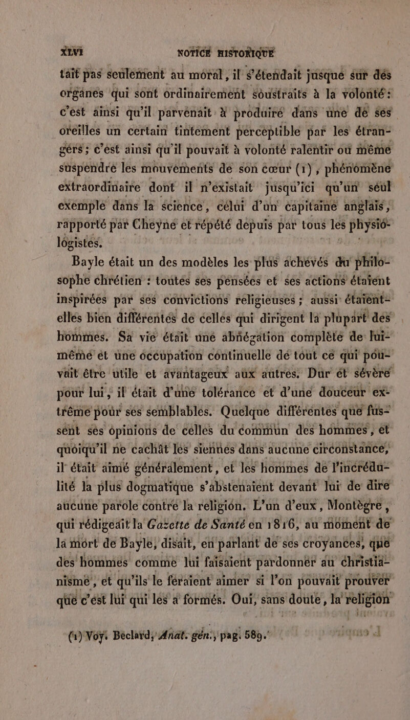 taif pas seulémient au moral, il S’étendait jusque sur dés organes qui sont ordinairement Sôustraîts à la volonté: c'est ainsi qu il parvenait. à produiré dans une dé ses oreilles un certain tintement percéptible par les étran- gérs; c’ést ainsi qu il pouvait à volonté ralentir où même suspendre les mouyéments dé son cœur (1), phénômènt extraordinaire dont il ñ existait jusqu'ici qu'un séul exemple dans la écience, célui d’un Capitainé anglais , rapporté par Cheyne et répété depuis par tous dés pin ris lôgistes. Bayle était un des modèles les plus achévés du philo- sophe chrétien : toutes ses pénséés et ses actions étaïent inspirées par ses convictions religieuses ; aussi: étaient- ellés bién différentes de cellés qui dirigent la plupart des hommes. Sa vié était uné abñégzätion complèté de lui- mêmé ét une occupation continuelle dé tout cé qui pou- vait être utile et avantageux aux autres. Dur ét sévère pour lui , il était d’une toléranicé et d’une douceur Ex- iréme pour ses semblables. Quelque différéntes que fus” sént sés opinions de celles du commun des hommes , ét quoiqu'il ne cachät les siennes dans aucune circonstance, il était aimé généralement, ef le hommes de l'incrédu- lité la plus dogmatique s ’abstenaiént devant Jui de dire aucune parole contre la religion. L'un d'eux, Montègre, qui rédigeait la Gaëctte de Santé en 1816, au moment à là mort de Baylé, disait, en parlant de ses croyances, que des hommes comme lui faisaient pardonnëér du éhristia- nisme , et qu'ils le féraient aimer si l’on pouvait prouver que c'est lui qui lés à formés. sr sans ana Ja religion (1) Voÿ: Béclard, Ænat. gén:, pag 589. 419
