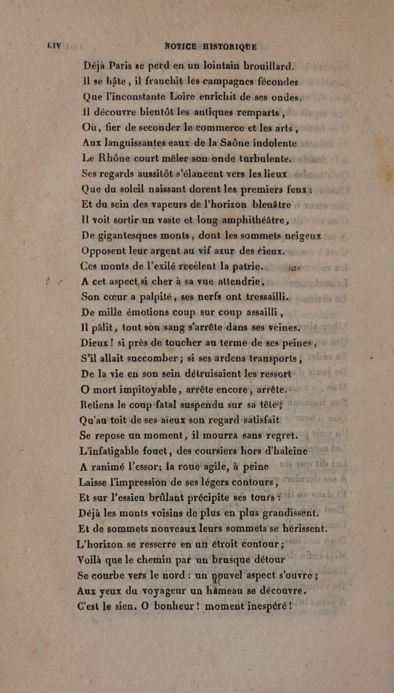 Déjà Paris se perd en un lointain brouillard. Il se hôte , il franchit les campagnes fécondes Que l'inconstante Loire enrichit de ses ondes, Il découvre bientôt les antiques remparts, Où, fier de seconder lecommerce et les arts , Aux Jlanguissantes eaux de la Saône indolente Le Rhône court mêler-son: onde turbulente. Ses regards aussitôt s’élancent vers les lieux : Que du soleil naïssant dorent les premiers feux: Et du sein des vapeurs de l’horizon bleuôtre Il voit sortir un vaste et long amphithéâtre, De gigantesques monts ; dont les sommets neigeux Opposent leur argent,au vif azur des cieux. Ces monts de l’exilé recélent la patrie. ae A cet aspect, si cher à sa vue altendrie, Son cœur a palpité, ses nerfs ont tressailli. De mille émotions coup sur coup assailli, Il pâlit, tout son sang s'arrête dans ses veines. Dieux! si près de toucher au terme de ses peines, S'il allait saccomber ; si ses ardens transports, De la vie en son sein détruisaiïent les ressort O mort impitoyable, arrête encore, arrête. : Retiens le coup fatal suspendu sur sä télé : Qu'’au toit de ses aieux son regard'sälisfait Se repose un moment, il mourra sans regret. L'infatigable fouet, des coursiers hors d'haleine A ranimé l'essor; la roue agile, à peine Laisse l'impression de ses légers contours, Et sur l’essieu brûlant précipite ses tours * ! Déjà les monts voisins de plus en plus grandissent, | Et de sommets nouveaux leurs sommets se hérissent. L’horizon se resserre en un étroit contour ; ‘ Voilà que le chemin par un brusque détour Se courbe vers le nord : un nouvel aspect s'ouvre; Aux yeux du voyageur un hämeau se découvre. C'est le sien, O bonheur! moment inespéré: [1E