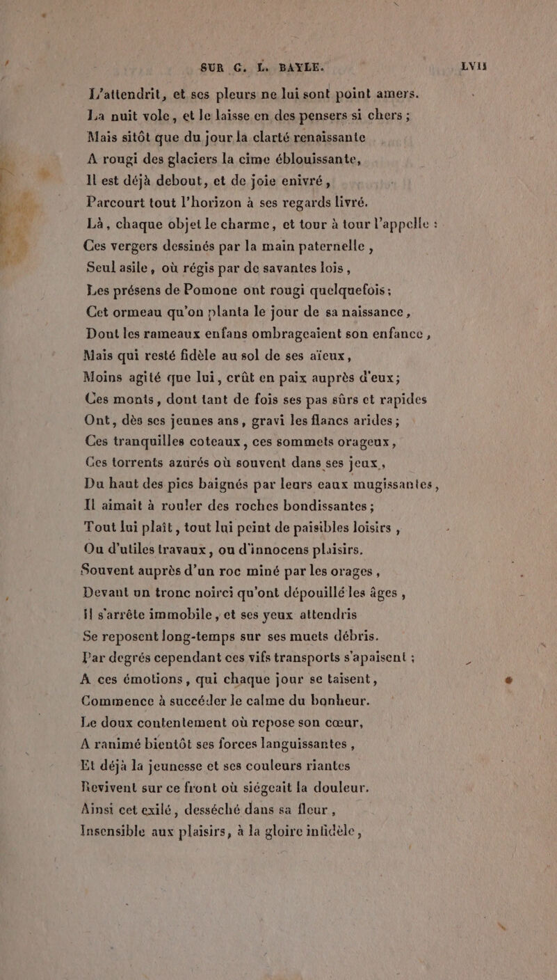 L’attendrit, et ses pleurs ne lui sont point amers. La nuit vole, et le laisse en des pensers si chers ; Mais sitôt que du jour la clarté renaissante À rougi des glaciers la cime éblouissante, Il est déjà debout, et de joie enivré, Parcourt tout l'horizon à ses regards livré. Là, chaque objet le charme, et tour à tour l'appelle : Ces vergers dessinés par la main paternelle, Seul asile, où régis par de savantes lois, Les présens de Pomone ont rougi quelquefois ; Cet ormeau qu'on planta le jour de sa naissance, Dont les rameaux enfans ombrageaient son enfance, Maïs qui resté fidèle au sol de ses aïeux, Moins agité que lui, crût en paix auprès d'eux; Ces monts, dont tant de fois ses pas sûrs ct rapides Ont, dès ses jeunes ans, gravi les flancs arides; Ces tranquilles coteaux, ces sommets orageux, Ges torrents azurés où souvent dans ses jeux, Du haut des pics baignés par lears eaux mugissantes, IL aimait à rouler des roches bondissantes ; Tout lui plaît , tout lui peint de paisibles loisirs , Ou d’utiles travaux, ou d'innocens plaisirs. Souvent auprès d’un roc miné par les orages, Devant un tronc noïrci qu'ont dépouillé les âges , il s'arrête immobile , et ses yeux attendris Se reposent long-temps sur ses muets débris. Par degrés cependant ces vifs transports s’apaisent ; D À ces émotions, qui chaque jour se taisent, Commence à succéder le calme du banheur. Le doux contentement où repose son cœur, À ranimé bientôt ses forces languissantes , Et déjà la jeunesse et ses couleurs riantes Revivent sur ce front où siégeait la douleur, Ainsi cet exilé, desséché dans sa fleur , Insensible aux plaisirs, à la gloire inlicèle,