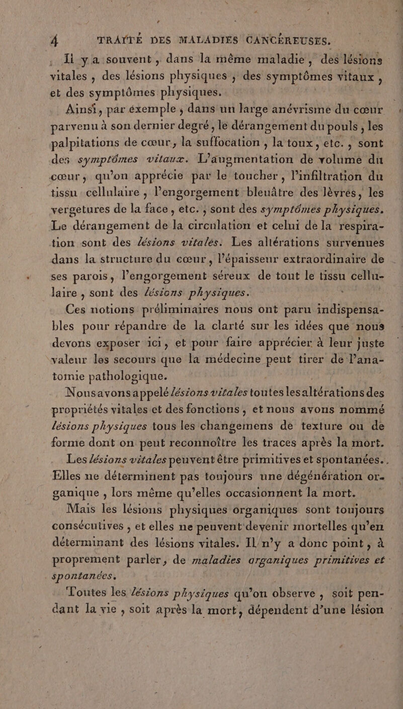 lé y a souvent , dans la même maladie, des lésions | vitales , des lésions physiques ; des A vitaux, et des symptômes physiques. Ainsi, par éxemple ; dans un large anévrisme du cœur parvenu à son dernier degré, le dérangement du pouls , les palpitations de cœur, la suffocation , la toux, etc., sont des symptômes vitaux. fric tas de oh dR cœur, qu'on apprécie par le toucher, l’infiltration du tissu cellulaire , lengorgement bleuâtre des lèvres, les vergetures de la face, etc. ; sont dés symptômes physiques. Le dérangement de la circulation et celui de la respira- tion sont des sions vitalés. Les altérations survenues dans la structure du cœur tite extraordinaire de ses parois, l’engorgement séreux de tont le tissu cellu- laire , sont des sions physiques. Ces notions préliminaires nous ont paru indispensa- bles pour répandre de la clarté sur les idées que nous devons exposer 1c1, et pour faire apprécier à leur juste valeur les secours que la médecine peut tirer de Pana- tomie pathologique. , Nousavonsappelé /ésions vitales toutes les ais Fan de des propriétés vitales et des fonctions, et nous avons nommé lésions physiques tous les changemens de texture ou de forme dont on peut reconnoître les traces après la mort. Les lésions vitales peuvent être primitives et spontanées. . Elles ne déterminent pas toujours une dégénération or. ganique , lors même qu’elles occasionnent la mort. Mais les lésions physiques organiques sont toujours consécutives ; et elles ne peuvent devenir mortelles qu’en déterminant des lésions vitales. IL/n’y a donc point, à proprement parler, de maladies arganiques primitives et spontanées, Loutes les Zésions physiques qu’on observe &gt; Soit pen- dant la vie , soit après la mort, dépendent d’une lésion