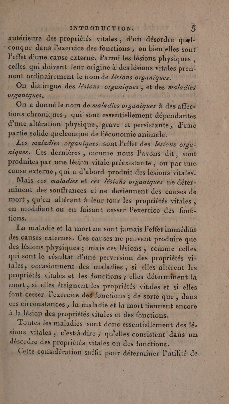 antérieure des propriétés vitales, d’un désordre quel- * conque dans l’exercice des fonctions , ou bien elles sont’ l'effet d'une cause externe. Parmi les lésions physiques , celles qui doivent leur origine à des lésiotis vitales pren- nent ordinair ement le nom de Æésions' organiques. On distingue des /ésions organiques , et des maladies organiques,  1 mt On a donné le nom de maladies organiques à des affec- tons chroniques, qui sont essentiellement dépendantes d’une altération physique, grave et persistante, d’une partie solide quelconque de l’économie animale. Les maladies organiques sont Peffet des Zésions orga- niques. Ces dernières , comme nous l'avons dit, sont produites par une lésion vitale préexistante , ou par une cause externe , qui a d’abord pr odmit des lésions vitales. Mais ces Lou et ces lésions organiques ne déter- minent des souffrances et ne deviennent des causes de mort , qu’en altérant à leur tour les propriétés vitales . en DT ant ou en faisant cesser l’exercice des font- tions. La maladie et la mort ne sont jamais l’effet immédiat des causes externes. Ces causes ne peuvent produire que des lésions physiques; mais ces lésions ,; comme celles qui sont le résultat d’une perversion des propriétés vi- tales, occasionnent des maladies ,» Si elles altèrent les propriétés vitales et les fonctions ; elles déterminent la mort , si elles éteignent les propriétés vitales et si elles font cesser l'exercice def fonctions ; de sorte que , dans ces circonstances , la maladie et la ne tiennent encore à la lésion des propriétés vitales et des fonctions. Toutes les maladies sont donc essentiellement des lé- sions vitales , c’est-à-dire ; qu’elles consistent dans un désordre des propriétés vitales on des fonctions. Ceite considération snfft pour déterminer l'utilité de