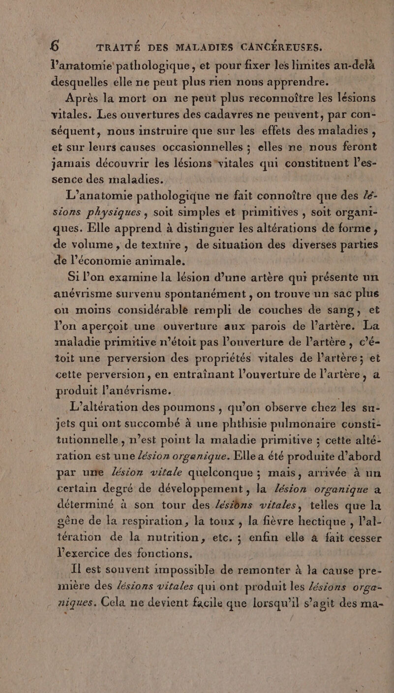 l'anatomie pathologique, et pour fixer les limites au-delà desquelles élle ne peut plus rien nous apprendre. Après la mort on ne peut plus reconnoître les lésions vitales. Les ouvertures des cadavres ne peuvent, par con- séquent, nous instruire que sur les effets des maladies, et sur leurs causes occasionnelles ; elles ne nous feront jamais découvrir les lésions “vitales qui constituent l’es- sence des maladies. L’anatomie pathologique ne fait connoître que des /é- sions physiques, soit simples et primitives , soit organi- ques. Elle apprend à distinguer les altérations de forme, de volume , de texture , de situation des diverses parties de l’économie animale. ; S1 lon examine la lésion d’une artère qui présente un anévrisme survenu spontanément , on trouve un sac plus ou moins considérable rempli de couches de sang, et l’on aperçoit une ouverture aux parois de l’artère. La maladie primitive n’étoit pas l’ouverture de Partère, c’é- toit une perversion des propriétés vitales de l'artère ; et cette perversion, en entraînant l'ouverture de l’artère, à produit l’anévrisme. L’altération des poumons , qu’on observe chez les su- jets qui ont succombé à une phthisie pulmonaire cunsti- tuhonnelle , n’est point la maladie primitive ; cette alté- ration est une /ésion organique. Elle a été produite d’abord par une sion vitale quelconque : mais, arrivée à un certain degré de développement , la /ésion organique à déterminé à son tour des. Æsiôns vitales, telles que la gène de la respiration, la toux, la fièvre hectique , l’al- tération de la nutrition, etc. ; enfin elle à fait cesser l'exercice des fonctions. Il est souvent impossible de remonter à la cause pre- mère des /ésions vitales qui ont produit les Zésions orga- - aiques. Cela ne devient facile que lorsqu'il s’agit des ma-