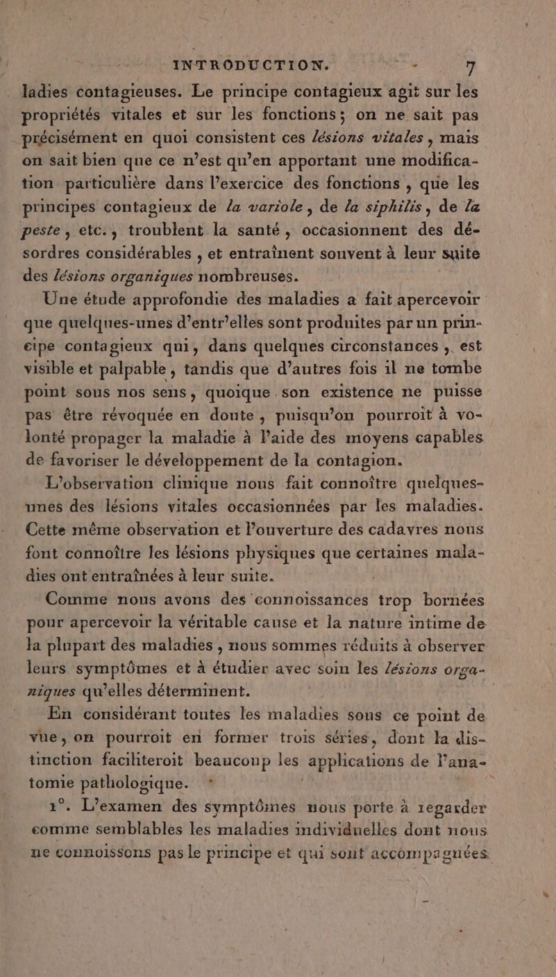 ladies contagieuses. Le principe contagieux agit sur les propriétés vitales et sur les fonctions; on ne sait pas - précisément en quoi consistent ces lésions vitales , maïs on sait bien que ce n’est qu’en apportant une modifica- tion particulière dans l’exercice des fonctions , que les principes contagieux de la variole , de la siphilis, de la peste, etc., troublent la santé, sidi et des dé- sordres considérables , et entraînent souvent à leur suite des sions organiques nombreuses. Une étude approfondie des maladies a fait apercevoir que quelques-unes d’entr’elles sont produites par un prin- eipe contagieux qui, dans quelques circonstances , est visible et palpable , tandis que d’autres fois 1l ne tombe point sous nos sens , quoique son existence ne puisse pas être révoquée en doute, puisqu'on pourroit à vo- lonté propager la maladie à laide des moyens capables de favoriser le développement de la contagion. L'observation clinique nous fait connoître quelques- unes des lésions vitales occasionnées par les maladies. Cette même observation et l'ouverture des cadavres nons font connoître les lésions physiques que certaines mala- dies ont entraînées à leur suite. Comme nous avons des connoïssances trop bornées pour apercevoir la véritable cause et la nature intime de Ha plupart des maladies , nous sommes réduits à observer leurs symptômes et à étudier avec soin les Zésions orga- riques qu’elles déterminent. En considérant toutes les maladies sons ce point de vue, on pourroit en former trois séries, dont Ja dis- timction facihteroit beaucoup les apphcations de l’ana- tomie pathologique. * à 1°. L'examen des symptômes nous porte à 1egarder comme semblables les maladies individuelles dont nous ne connoissons pas le principe ét qui sont accompagnées