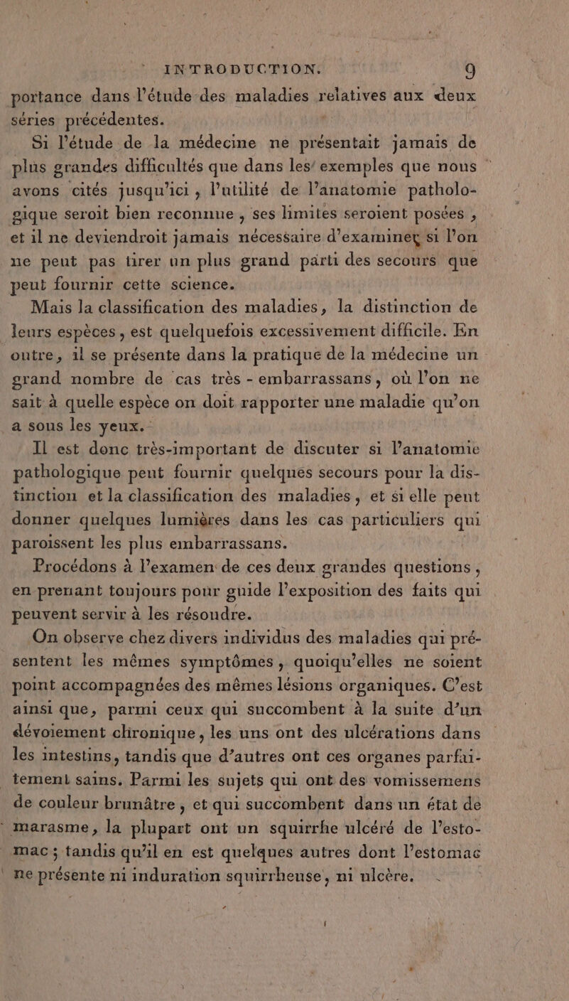 portance dans l'étude des maladies relatives aux deux séries précédentes. S1 l'étude de la médecine ne présentait jamais de plus grandes difficultés que dans les’ exemples que nous | avons cités jusqu’ ici , l’utiité de l’anatomie pathold pique seroit bien reconnue , ses limites seroient posées , et il ne deviendroit jamais nécessaire d'examiner si l’on ne peut pas tirer un plus grand part des secours que peut fournir cette science. Mais la classification des maladies, la distinction de leurs espèces , est quelquefois excessivement difficile. En outre, 1l se présente dans la pratique de la médecine un grand nombre de cas très - embarrassans, où l’on ne sait à quelle espèce on doit rapporter une maladie qu’on a sous les yeux. Il est donc très-important de discuter si l'anatomie pathologique peut fournir quelques secours pour la dis- timction et la classification des maladies, et si elle pent donner quelques lumières dans les cas particuliers qui paroissent les plus embarrassans. Procédons à l’examen de ces deux grandes questions, en prenant enpurs pour guide lexposition des faits qui peuvent servir à les résoudre. On observe chez divers individus des maladies qui | pré- sentent les mêmes symptômes , quoiqu’elles ne soient point accompagnées des mêmes lésions organiques. C’est ainsi que, parmi ceux qui succombent à la suite d’un dévoiement clironique, les uns ont des ulcérations dans les intestins, tandis que d’autres ont ces organes parfui- tement sains. Parmi les sujets qui ont des vomissemens de couleur brunâtre , et qui succombent dans un état de * marasme, la plupart ont un squirrhe ulcéré de l’esto- mac; tandis qual en est quelques autres dont l'estomac | ne présente mi induration squirrheuse, ni ulcère. 2