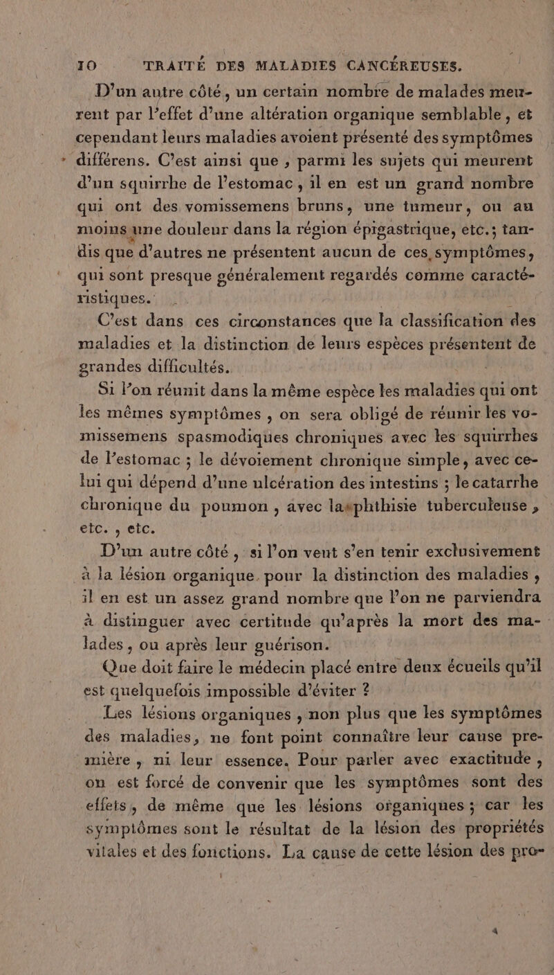 D'un autre côté, un certain nombre de malades meu- rent par l'effet d'une altération organique semblable , ét cependant leurs maladies avoient présenté des symptômes différens. C’est ainsi que , parmi les sujets qui meurent d’un squirrhe de l’estomac , il en est un grand nombre qui ont des vomissemens bruns, une tumeur, on au moinsune douleur dans la région épigastrique, etc.; tan- dis que d’autres ne présentent aucun de ces symptômes, qui sont presque généralement regardés comme caracté- ristiques. k C’est dans ces circonstances que Îa classification des maladies et la distinction de leurs espèces présentent de grandes difficultés. S1 lon réunit dans la même espèce les maladies qui ont les mêmes symptômes , on sera obligé de réunir les vo- missemens spasmodiques chroniques avec les squirrhes de l’estomac ; le dévoiement chronique simple, avec ce- lui qui dépend d’une ulcération des intestins ; le catarrhe chronique du poumon, avec lasphithisie tuberculeuse , etc. , CIC. D'un autre côté, si l’on vent s’en tenir exclusivement à Ja lésion organique. pour la distinction des maladies , il en est un assez grand nombre que l’on ne parviendra à distinguer avec certitude qu'après la mort des ma- lades , ou après leur guérison. Que doit faire le médecin placé entre denx écueils qu'il est quelquefois impossible d'éviter ? Les lésions organiques , non plus que les symptômes des maladies, ne font point connaître leur cause pre- mière , ni leur essence. Pour parler avec exactitude, on est forcé de convenir que les symptômes sont des effets, de même que les lésions ofganiques ; car les symptômes sont le résultat de la lésion des propriétés vitales et des fonctions. La cause de cette lésion des pra- i