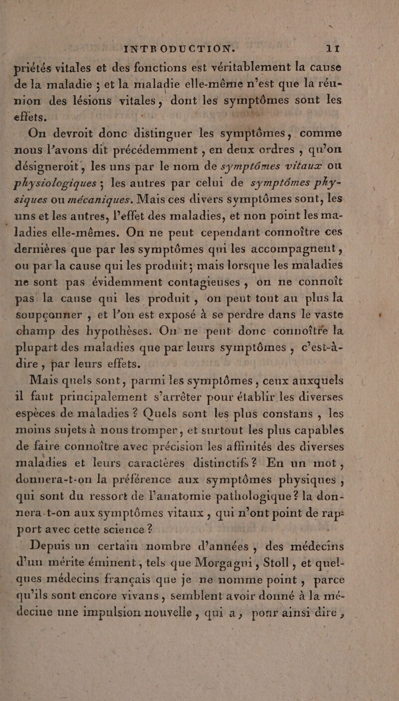 priétés vitales et des fonctions est véritablement la cause de la maladie ; et la maladie elle-même n’est que la réu- nion des lus PR EI dont les RD ti sont les effets. nil ” On devroit donc distinguer les symptômes, comme nous l’avons dit précédemment , en deux ordres , qu’on désigneroit , les uns par le nom de symptômes vitaux ou physiologiques ; les autres par celui de symptômes phy- siques ou mécaniques, Mais ces divers symptômes sont, les uns et les antres, l'effet des maladies, et non point les ma- ladies elle-mêmes. On ne peut cependant connoître ces dernières que par les symptômes qui les accompagnent, ou par la cause qui les produit; mais lorsque les maladies ne sont pas évidemment contagieuses , on ne connoît pas la cause qui les produit , on peut tout au plus la soupçonmer ; et l’on est exposé à se perdre dans Île vaste champ des hypothèses. On ne pent donc connoîtfe la plupart des maladies que par leurs symptômes , c’est-à- dire , par leurs effets. Mais quels sont, HU les symptômes , ceux auxquels il faut principalement s'arrêter pour établir les diverses espèces de maladies ? Quels sont les plus constans , les moins sujets à nous tromper , et surtout les plus capables de faire connoître avec précision les affinités des diverses maladies et leurs caractères distinctif ? En un mot , donnera-t-on la préférence aux symptômes physiques , qui sont du ressort de Panatomie os AV nee la don- nera-t-on aux symptômes vitaux , qui n’ont point de rap: port avec cette science ? | Depuis un certain nombre d'années ; des médecins d'un mérite éminent, tels que Morgagni, Stoll , et quel- ques médecins français que je ne nomme point, parce qu'ils sont encore vivans, semblent avoir donné à la mé- decine une impulsion nouvelle, qui a, ponr ainsi dire,