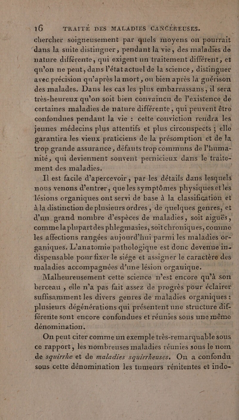 chercher soigneusement par quels moyens on pourrait ‘dans la suite distinguer, pendant la vie, des maladies de nature différente, qui exigent nn traitement différent, et qu’on ne peut, dans l’état actuel de la science, distinguer avec précision qu'après la mort , ou bien après la guérison des malades. Dans les cas les plus embarrassans, 1l sera très-heureux qu’on soit bien convaincu de l'existence de certaines maladies de nature différente , qui peuvent être confondues pendant la vie : celte conviction rendra les jeunes médecins plus attentifs et plus circonspects ; elle garantira les vieux praticiens de la présomption et de la trop grande assurance , défauts trop communs de lhuma- nité, qui deviennent sonvent pernicieux dans le traite- ment des maladies. | Il est facile d’apercevoir , par les détails dans lesquels nous venons d'entrer, que les symptômes physiques ét les lésions organiques ont servi dé base à la classification et à la distinction de plusieurs ordres , de quelques genres, et d’un grand nombre d’espèces de maladies, soit aiguës, comme la plupartdes phlegmasies, soitchroniques, comme les affections rangées aujourd’hui parmi les maladies or- ganiques. L’anatomie pathologique est donc devenue in- dispensable pour fixer le siége et assigner le caractère des maladies accompagnées d’une lésion orgauique. Malheureusément cette science n’est encore qu’à son berceau , elle n’a pas fait assez de progrès pour éclairer suffisamment les divers genres de maladies organiques : plusieurs dégénérations qui présentent une structure dif- férente sont encore confondues et réunies sous une même dénomination. On peut citer comme un exemple très-remarquable sous ce rapport, les nombreuses maladies réunies sous le nom de squirrhe et de maladies squirrheuses. On a confondu sous cette dénomination les tumeurs rénitentes et indo-