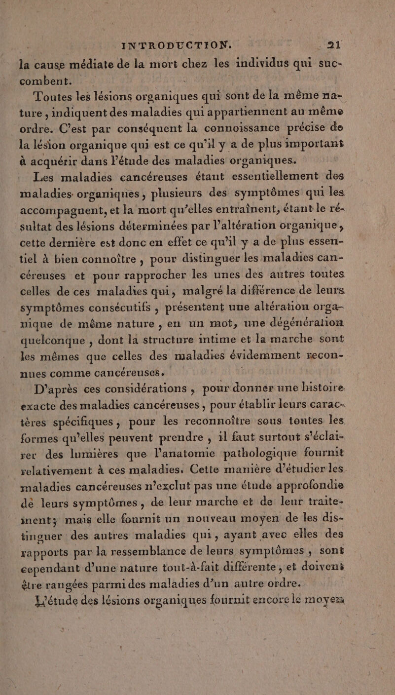 la cause médiate de la mort chez les individus qui suc- combent. Toutes les lésions organiques qui sont de la même na- ture , indiquent des maladies qui appartiennent au même ordre. C’est par conséquent la connoissance précise de la lésion organique qui est ce qu'il y a de plus important à acquérir dans l'étude des maladies organiques. Les maladies cancéreuses étant essentiellement des maladies organiques, plusieurs des symptômes qui les accompagnent, et la mort qu’elles entraînent, étant le ré- sultat des lésions déterminées par l’altération organique, cette dernière est donc en effet ce qu’il y a de plus essen- tiel à bien connoître , pour distinguer les maladies can- céreuses et pour rapprocher les unes des autres toutes celles de ces maladies qui, malgré la différence de leurs symptômes consécutifs , présentent une altération orga- nique de même nature , en un mot, une dégénérahon quelconque , dont la structure intime et la marche sont les mêmes que celles des maladies évidemment recon- nues comme cancéreuses. D’après ces considérations , pour donner une histoire exacte des maladies cancéreuses , pour établir leurs carac- tères spécifiques, pour les reconnoître sous tontes les formes qu’elles peuvent prendre , il faut surtout s'éclai- rer des lumières que l'anatomie pathologique fournit relativement À ces maladies, Cette manière d’étudier les. maladies cancéreuses n’exclut pas une étude approfondie de leurs symptômes , de leur marche et de leur traite- inents mais elle fournit un nouveau moyen de les dis- tinguer des autres maladies qui, ayant avec elles des rapports par la ressemblance de leurs symptômes, sont pepe d’une nature tout-à-fait différente , et doiveni être rangées parmi des maladies d’un autre din re. L'étude des lésions organiques fournit encore le moyeu