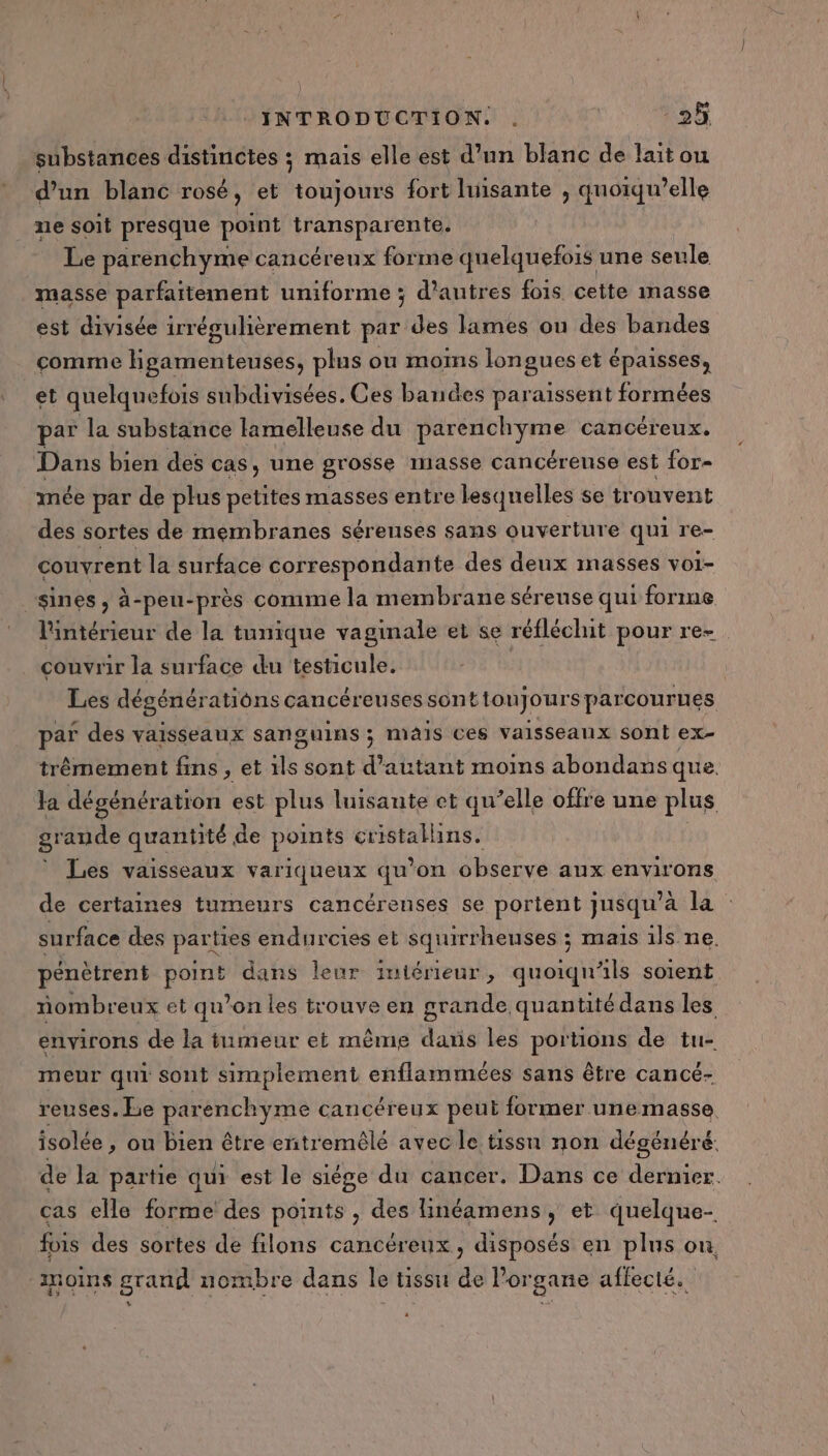substances distinctes ; mais elle est d’un blanc de laitou d’un blanc rosé, et toujours fort luisante , quoiqu’elle ne soit presque point transparente. Le parenchyme cancéreux forme quelquefois une seule masse parfaitement uniforme ; d’autres fois cette masse est divisée irrégulhèrement par des lames ou des bandes comme Hgamenteuses, plus ou moms longues et épaisses, et quelquefois subdivisées. Ces bandes paraissent formées par la substance lamelleuse du toi ar cancéreux. Dans bien des cas, une grosse masse cancérense est for- mée par de plus petites masses entre lesquelles se trouvent des sortes de membranes séreuses sans ouverture qui re- couvrent la surface correspondante des deux masses voi- sines, à-peu-près comme la membrane séreuse qui forme l'intérieur de la tunique vaginale et se réfléchit pour re- couvrir la surface du testicule. Les dégénérations cancéreusessonttonjours parcourues par des vaisseaux sanguins ; mais ces vaisseaux sont ex- trêmement fins , et ils sont d'autant moins abondans que. a dégénération est plus luisante et qu’elle offre une plus grande quantité de points cristalhins. * Les vaisseaux variqueux qu’on observe aux environs de certaines tumeurs cancérenses se portent jusqu’ a la : surface des parties endurcies et squirrheuses ; mais ils ne. pénètrent Pour dans leur intérieur, quoiqn als soient nombreux et qu’on les trouve en grande quantité dans les environs de la tumeur et même dans les portions de tu- meur qui sont simplement enflammées sans être cancé- reuses. Le parenchyme cancéreux peut former unemasse isolée , ou Bien être enitremêlé avec le tissu non dégénéré. de la partie qui est le siége du cancer. Dans ce dernier. cas elle forme des points , des Hinéamens, et quelque- fois des sortes de filons cancéreux, disposés en plus on, moins grand nombre dans le tissu de Porgane affecté.