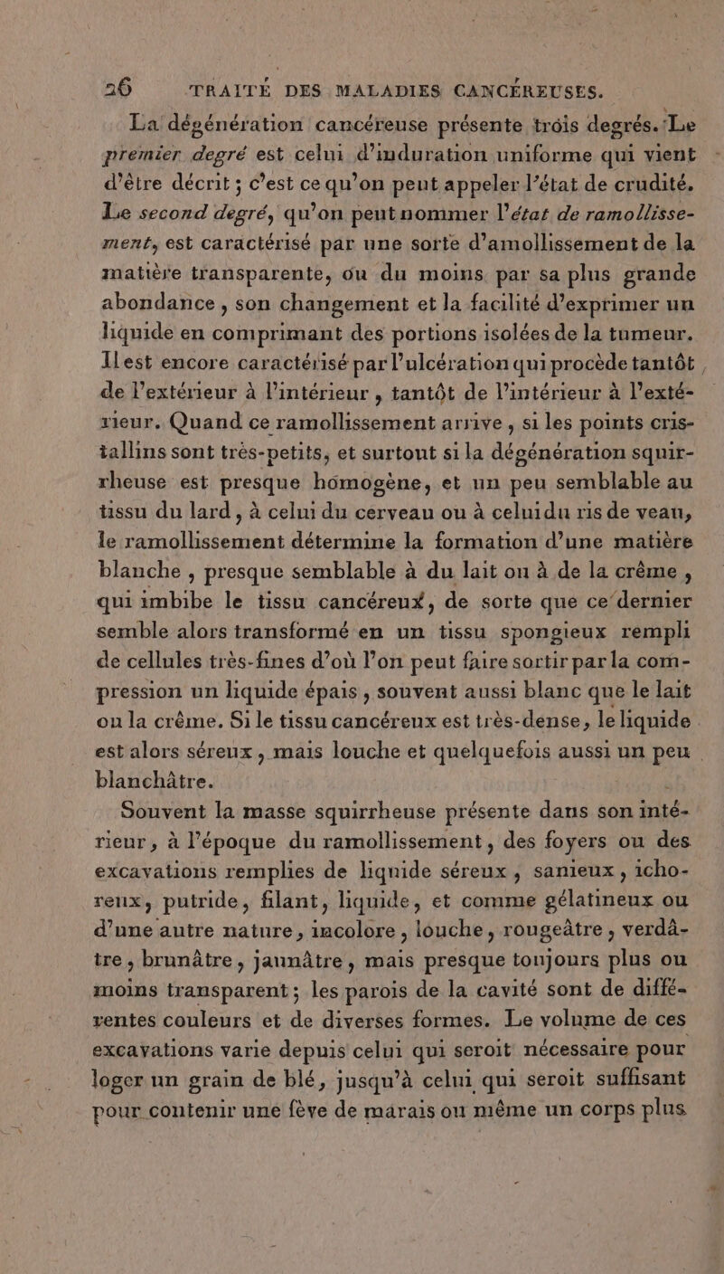 La dégénération cancéreuse présente trois degrés. Le premier degré est celui d’induration uniforme qui vient d’être décrit ; c’est ce qu’on peut appeler l’état de crudité. Le second Par) qu’on peut nommer l’étar de ramollisse- ment, est caractérisé par une sorte d’amollissement de la matière transparente, où du moins. par sa plus grande abondance , son changement et la facilité d'exprimer un liquide en comprimant des portions isolées de la tumeur. Ilest encore caractérisé par l’ulcération quiprocède tantôt de lextérieur à l’intérieur , tantôt de l’intérieur à l’exté- rieur. Quand ce ramollissement arrive , si les points cris- tallins sont trés-petits, et surtout si la décénération squir- rheuse est presque homogène, et un peu semblable au hssu du lard , à celui du cerveau ou à celuidu ris de veau, le ramollissement détermine la formation d’une matière blanche , presque semblable à du lait on à de la crème, qui imbibe le tissu cancéreux, de sorte que ce‘dernier semble alors transformé en un tissu spongieux rempli de cellules très-fines d’où l’on peut faire sortir par la com- Digi si un liquide épais , souvent aussi blanc que le lait ou la crême. Si le tissu cancéreux est très-dense, le liquide est alors séreux, mais louche et quelquefois aussi un peu. blanchâtre. ; Souvent la masse squirrheuse présente dans son inté- rieur, à l'époque du ramollissement , des foyers ou des excavations remplies de liqnide séreux, sanieux , 1cho- renx, putride, filant, liquide, et comme gélatineux ou d’une autre nature, En louche, rougeâtre , verdà- tre , brunûtre, jannâtre , mais presque toujours plus ou moins transparent; les parois de la cavité sont de diffé- ventes couleurs et de diverses formes. Le volume de ces excayations varie depuis celui qui seroit nécessaire pour loger un grain de blé, jusqu’à celui qui seroit suffisant pour contenir une fève de marais ou mème un corps plus