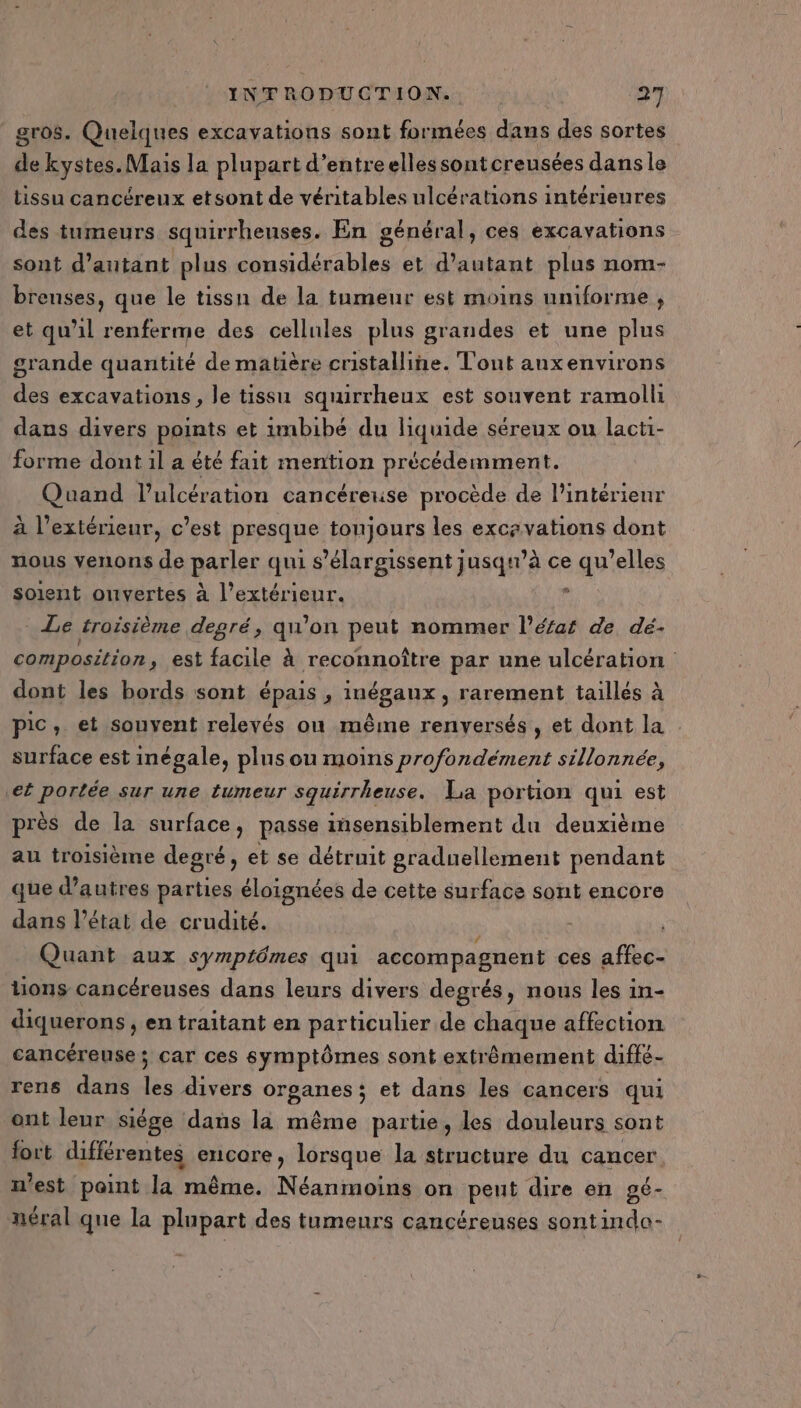 gros. Quelques excavations sont formées dans des sortes Fs kystes. Mais la plupart d’entreellessontcreusées dans le tissu cancéreux etsont de véritables ulcérations intérieures des tumeurs squirrhenses. En général, ces excayations sont d'autant plus considérables et d'autant plus nom- breuses, que le tissn de la tumeur est moins uniforme , et qu’il renferme des cellules plus grandes et une plus grande quantité de matière cristalline. Tout anxenvirons des excavations, le tissu squirrheux est souvent ramoll dans divers points et imbibé du liquide séreux ou lacti- forme dont il a été fait mention précédemment. Quand l’ulcération cancéreuse procède de l’intérieur à l'extérieur, c’est presque tonjours les excavations dont nous venons de parlee qui s’élargissent jusqu’à ce 2.45 ’elles soient ouvertes à l’extérieur. ; Le troisième degré, qu’on peut nommer l’érar de dé- composition, est facile à reconnoître par une ulcération dont les bords sont épais , inégaux , rarement taillés à pic, et souvent relevés où même renversés, et dont la : surface est inégale, plus ou moins profondément sillonnée, ef portée Sur une LUmeur squirrheuse. La portion qui est près de la surface, passe msensiblement du deuxième au troisième degré, et se détruit graduellement pendant que d’autres parties éloignées de cette surface sont encore dans l’état de crudité. Quant aux symptômes qui accompagnent ces affec- tions cancéreuses dans leurs divers degrés, nous les in- diquerons , en traitant en particulier de chaque affection cancéreuse; car ces symptômes sont extrêmement diffé- rens dans les divers organes; et dans les cancers qui ont leur siége dans la même partie, les douleurs sont fort différentes encore, lorsque la structure du cancer n'est paint la même. Néanmoins on peut dire en gé- néral que la plupart des tumeurs cancéreuses sontindo-