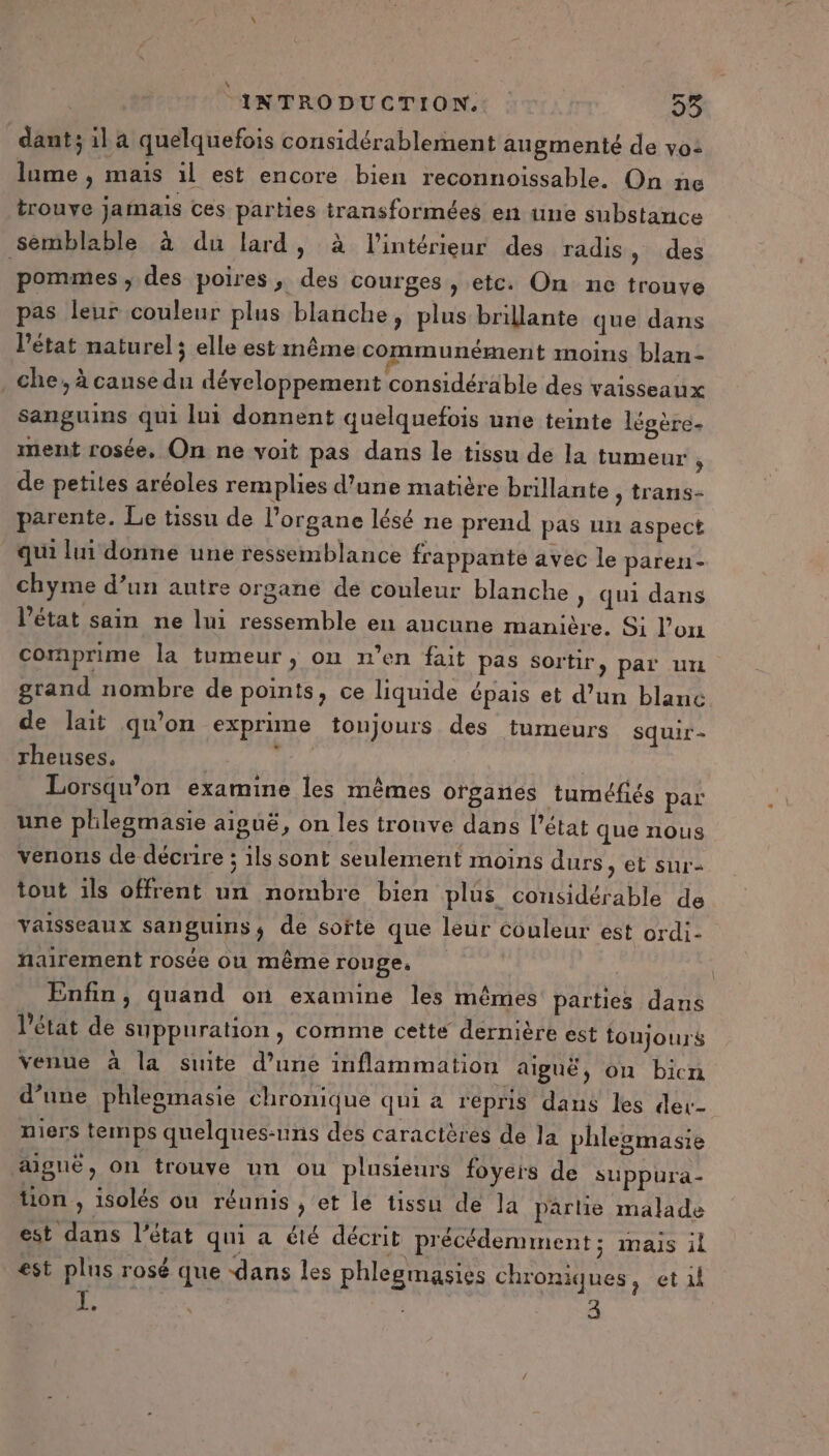 dant; il a quelquefois considérablement augmenté de vo: lume , mais il est encore bien reconnoissable. On ne trouve jamais ces parties transformées en une substance semblable à du lard, à l’intérieur des radis , des pommes, des poires, des courges, etc. On ne trouve pas leur couleur plus blanche, plus brillante que dans l'état naturel; elle estmême communément moins blan- che, à cansedu développement considérable des vaisseaux sanguins qui lui donnent quelquefois une teinte légère- ment rosée, On ne voit pas dans le tissu de la tumeur ; de petites aréoles remplies d’une matière brillante , trans- parente. Le tissu de l'organe lésé ne prend pas un aspect qui lui donne une ressemblance frappante avec le paren- chyme d’un autre organe de couleur blanche » qui dans l’état sain ne lui ressemble en aucune manière. O1 l’on comprime la tumeur, on n’en fait pas Sortir, par un grand nombre de points, ce liquide épais et d’un blanc de lait qu’on exprime toujours des tumeurs squir - rheuses, : Lorsqu'on examine les mêmes organes tuméfiés par une plilegmasie aiguë, on les tronve dans l’état que nous venons de décrire ; ils sont seulement moins durs, et sur tout ils offrent un nombre bien plus considérable de vaisseaux sanguins, de softe que leur couleur est ordi- nairement rosée ou même rouge, Enfin, quand on examine les mêmes parties dans Pétat de suppuration, comme cette dérnière est toujours venue à la suite d’une inflammation aiguë, on bicn d’une phleomasie chronique qui à repris dans les der- niers temps quelques-uns des caractères de la phlesmasie aigue, on trouve un ou plusieurs foyers de suppura- tion , isolés on réunis ,'et le tissu de la partie malade est dans l’état qui a été décrit précédemment; mais il est plus rosé que dans les phlegmasies chroniques, et 1} Le } 3