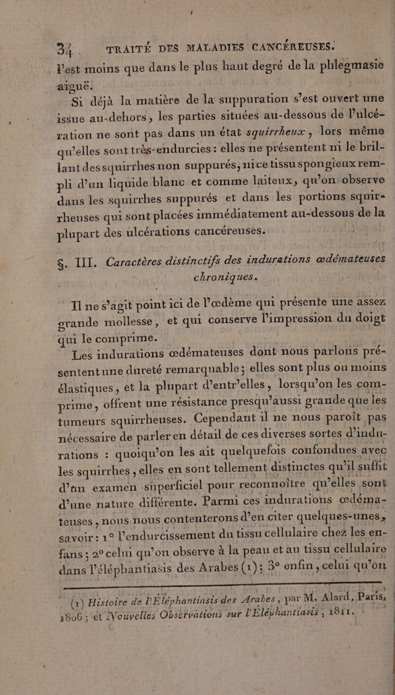 l'est moins que dans le plus haut degré de la phlegmasie aïguèë. | Si déjà la matière de la suppuration s’est ouvert ne issue au-dehors, les parties situées au-dessous de l’ulcé- ration ne sont pas dans un état squirrheux, lors même qu’elles sont très-endurcies : elles ne présentent m1 le bril- lantdes squirrhes non suppurés, nice tissu spongieux rem- pli d'un liquide blanc et comme laiteux, qu’on: observe dans les squirrhes suppurés et dans les portions squir= rheuses qui sont placées immédiatement au-dessous de la plupart des ulcérations cancéreuses. $. III. Caractères distinctifs des indurations œdémateuses chroniques. TI ne s’agit point ici de l’œdème qui présente une assez grande mollesse, et qui conserve l'impression du doigt qui le comprime. Les indurations œdémateuses dont nous parlons pré- sententune dureté remarquable; elles sont plus ou moins élastiques, et la plupart d’entr’elles, lorsqu’on les com- prime , offrent une résistance presqu’aussi grande que les tumeurs squirrhenses. Cependant il ne nous paroît pas nécessaire de parleren détail de ces diverses sortes d’indu- rations : quoiqu’on les ait quelquefois confondues avec les squirrhes , elles en sont tellement distinctes qu'il suffit d’un examen superficiel pour reconnoître qu’elles sont d’une nature différente. Parmi ces indurations œdéma- teuses , nous nous contenterons d’en citer quelques-unes, savoir : 1° l’endurcissement du tissu cellulaire chez les en- fans ; 2° celni qu’on observe à la peau et au tissu cellulaire dans l'éléphantiasis des Arabes (1); 3° enfin, celui qu’on (1) Histoire de l'Éléphantiasis des Arabes , par M. Alard, Paris, . 3806 ; et /Vouvelles Observations sur l'Eléphantiasis, 1817. 1