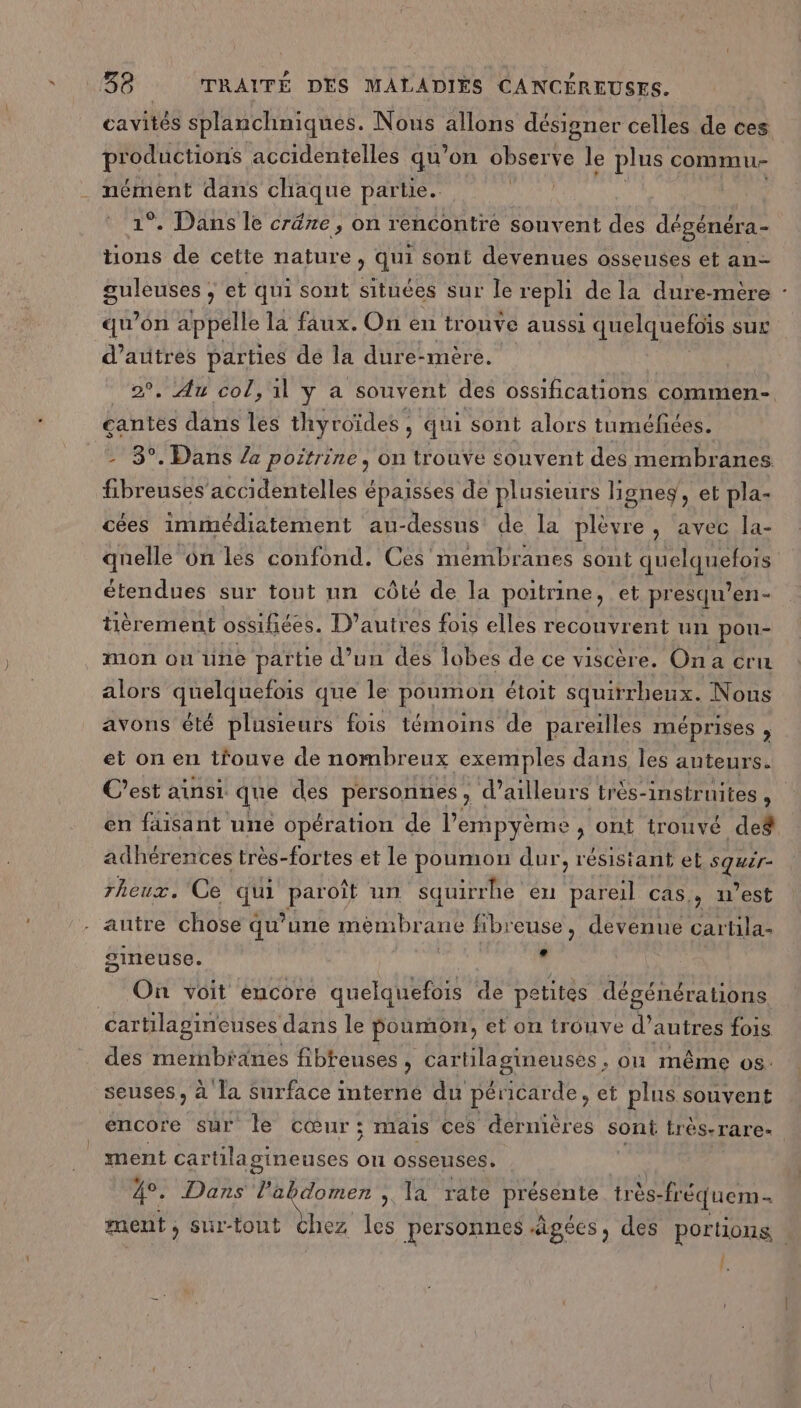 cavités splanchniques. Nous allons désigner celles de ces productions accidentelles qu’on DU le plus commu . nément dans chaque partie. 1°. Dans le créne, on rencontre souvent des dégénéra- tions de cette nature, qui sont devenues osseuses et an ANR et qui sont situces sur le reph de la dure -mèêre : qu’on appelle la faux. On en trouve aussi quelqueloïs sur d’autres parties de la dure-mère. 2. Au col, il y a souvent des ossifications commen- çcantes dans les thyroïdes , qui sont alors tuméfées. - 8°. Dans /4 poitrine, on trouve souvent des membranes pad accidentelles épaisses de plusieurs lignes, et pla- cées immédiatement au-dessus de la plèvre, avec la- quelle 6n les confond. Ces membranes sont AG étendues sur tout un côté de la poitrine, et presqu’ en- tièrement ossifiées. D'autres fois elles recouvrent un pou- mon ou une partie d’un des lobes de ce viscèr e. Ona cru alors quelquefois que le poumon étoit squirrheux. Nous avons été plusieurs fois témoins de pareilles méprises ; et on en trouve de nombreux exemples dans les auteurs. C’est ainsi que des personnes , d’ailleurs très-instrnites , en faisant une opération de l'empyème , ont trouvé def adhérences très-fortes et le poumon dur, résistant et TER rheux. Ce qui Pa0) un squirrhe eu pareil cas, n’est - autre chose qu’une mémbrane fibreuse, devenue cartila- gineuse. , Le On voit encore quelquefois de pe atites dégénérations. cartilagineuses dans le poumon, et on trouve d’ autres fois des membranes fibteuses, cartilagineuses. où même os. seuses, à la surface interne du péricarde, et plus souvent encore sur le cœur; mais ces dernières sont très-rare- ment cartila gineuses on osseuses. 4°. Dans Ta domen ; la rate Hoi très- fréquem- ment , si-tout chez les personnes âgées, des portions : {,