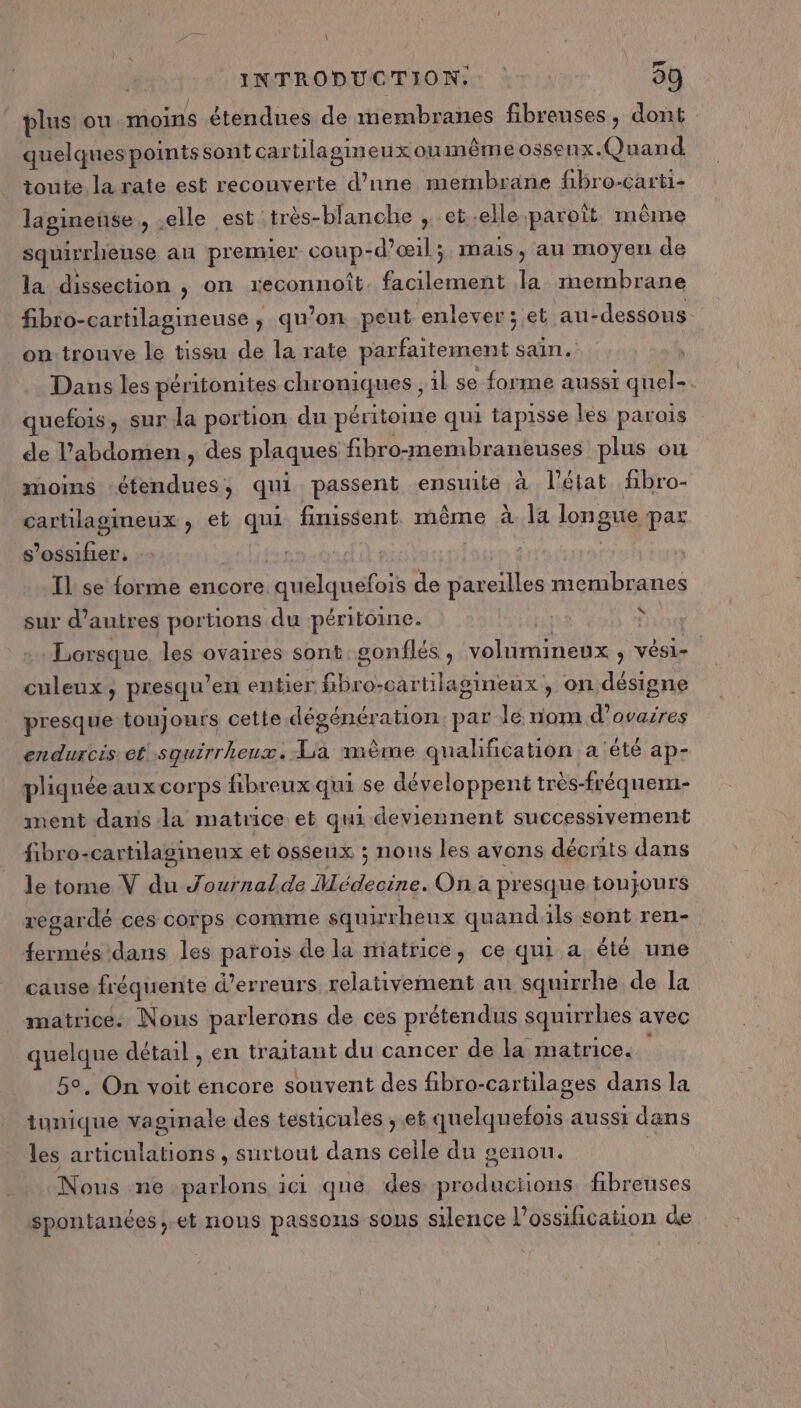 BTS \ INTRODUCTION: 09 plus ou. moins étendues de membranes fibreuses, dont quelques points sont cartilagineuxoumême ossenx. Quand toute la rate est recouverte d’une membrane fibro-carti- lagineuse, elle est très-blanche ; et .elle paroît même squirrheuse au premier coup- -d’œil; mais, au moyen de la dissection , on reconnoît facilement la membrane fibro-cartilagineuse , qu’on peut enlever; et au- -dessous on-trouve le tissu de la rate parfaitement sain. Dans les péritonites chroniques , il se forme aussi quel quefois, sur la portion du péritomne qui tapisse les parois de l'abdomen, des plaques fibro-membraneuses plus ou moins étendues, qui passent ensuite à l’état fbro- cartilagineux , et qui finissent. même à la longue par s’ossifier, | Il se forme encore. quelquefois de pape membr anes sur d’autres portions du péritoine. | À Lorsque les ovaires sont gonflés, volumineux , vési- ( culeux, presqu’en entier fibro-cartilagineux , on désigne presque toujours cette dégénération. par le nom d’ovaires endurcis et squirrheux. La mème qualification a été ap- pliquée aux corps fibreux qui se développent très-fréquem- ment dans la matrice et qui deviennent successivement fibro-cartilagineux et osseux ; nons les avons décrits dans le tome V du Journalde Médecine. Ona presque toujours regardé ces corps comme squirheux quandils sont ren- fermés dans les parois de la matrice, ce qui a été une cause fréquente d'erreurs relativement an squirrhe de la matrice. Nous parlerons de ces prétendus squirrhes avec quelque détail , en tr aitant du cancer de la matrice. 5°, On voit encore souvent des fibro-cartilages dans la tunique vaginale des testicules , et quelquefois aussi dans les articulations , surtout dans Gate du genou. | Nous ne parlons 1c1 que des LENS fibreuses spontanées, et nous passons sous silence l’ossification de