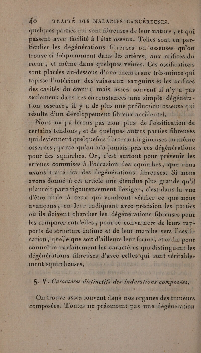 quelques parties qui sont fibreuses de leur nature ; et qui passent avec facilité à l’état osseux. Telles sont en pete ticulier les dégénérations fibreuses ou/ossenses qu’on trouve si eRETenE dans les ar ières, aux orifices du cœur, et même dans quelques veines. Ces ossifications sont placées au-dessous d’une membrane très-mince qui tapisse l’intérienr des vaisseaux sanguins et les orifices des cavités du cœur ; mais assez souvent il n'y a pas seulement dans ces circonstances une simple dégénéra- tion osseuse, 1l y a de plus une prodnction osseuse qui résulte d'un développement fibreux accidentel. Nous ne parlerons pas non plus de l’ossification de certains tendons , et de quelques autres parties fibreuses qui deviennent quelquefois fibro-cartilagineuses ou même osseuses, parce qu'on n’a jamais pris ces dégénérations pour des squirrhies. Or, c'est surtont pour prévenir les erreurs commuses à l’occasion des squirrhes, qne nous avons traité 1c1 des dégénérations fibreuses: Si nons avons donné à cet article une étendue plus grande qu'il n’auroit parn rigoureusement l’exiger, c’est dans la vue d'être utile à ceux qui voudront vérifier ce que nous avançons, en Jenr indiquant avec précision Îles parties où ils doivent chercher les dégénérations fibreuses pour les comparer entr'elles, pour se convaincre de leurs ra ports de structure intime et de leur marche vers lossifi- cation, quelle que soit d’ailleurs leur forme, et enfin pour connoître parfaitement les caractères qui distmguent les dégénérations fibrenses d'avec celles'qui sont véritable- inent squirrhenses, $. V. Caractères distinctifs des indurations composées. On'trouve assez souvent dans nos organes des tumeurs composées, ‘Lontes ne présentent pas une dégénération