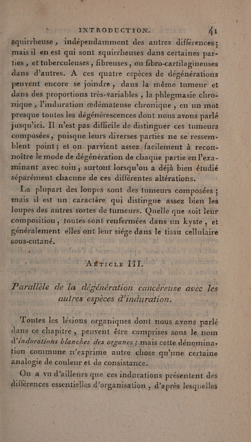 squitrheuse ; indépendamment des autres différences ; mais il en est qui sont squirrheuses dans certaines par- tes , et tuberculeuses , fibreuses, ou fibro-cartilagineuses dans d’autres. À ces quatre espèces de dégénérations peuvent encore se joindre ; dans la même tumeur et dans des proportions très-variables , la phlegmasie chro- mique ; l'induration œdémateuse chronique , en un mot presque toutes les dégénérescences dont nous avons parlé jusqu'ici. Il n’est pas difhicile de distinguer ces tumeurs composées ; puisque leurs diverses parties ne se ressem- blent point; et on parvient assez. facilement à recon- noître le mode de dégénération de chaque partie en l’exa- minant avec soin ; surtont lorsqu'on à déjà bien étudié séparément chacune de ces différentes altérations. La plupart des lonpes sont des tumeurs composées : mais 1l est un caractère qui distingue assez bien les loupes des autres sortes de tumeurs. Quelle que soit leur composition, toutes sont renfermées dans un kyste, et généralement elles ont leur siége dans le tissu cellulaire sous-cutané. | f … : Ac ARTICLE TITI, Parallèle de la dégénération cancéreuse avec les autres espèces d’induration. . Toutes les lésions organiques dont nous avons parlé dans ce chapitre, peuvent être comprises sons le nom d’éndurations blanches des organes; mais cette dénomina- tion commune n’exprime autre chose qu’nne certaine analogie de couleur et de consistance; On a vu d’ailleurs que ces indurations présentent des différences essentielles d'organisation , d’après lesquelles