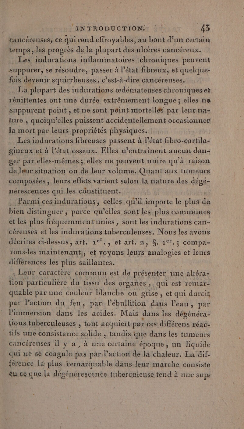 tancéreuses, ce qui rend effroyables, au bout d’un certain temps ,.les progrès de la plupart des ulcères cancéreux. . Les indurations inflammatoires chroniques peuvent suppurer, se résoudre, passer à l’état fibrenx, et quelque- fois devenir squirrheuses, c’est-à-dire cancérenses. La plupart des indurations œdémateuses chroniques et rénittentes ont une durée extrêmement longue ; elles ne suppurent point , et ne sont point mortellés par leur na- iure , quoïqu’elles puissent accidentellement occasionner Ja mort par leurs pr opriétés physiques. Les indurations fibreuses HAsseRe à l’état fibro- das gineux et à l’érat osseux. Elles n’entraînent aucun dan- ger par, elles-mêmes; elles ne peuvent nuire qu’à raison de leur situation ou de leur volume. Quant aux tumeurs FOPAPOSEES ; leurs effets varient selon la nature des dégé- nérescences qui les constituent. .… Parmi ces indurations, celles qu'il importe le plats de bien distinguer ; parce qu’elles sont les plus communes et les plus fréquemment unies , sont les indurations can- céreuses et les indurations tuberculeuses. Nous les avons décrites ci-dessus, art. 1°°., et art. 2, $. 1°. ; compa- rons-les maintenant}, et voyons leurs analogies et leurs différences les plus saillantes. , Leur caractère commun est de présenter une RÉ tion particulière du tissu des organes , qui est remar- quable par une couleur blanche ou grise , et qui durcit pa Paction du feu, par l’ébullition dans l'eau, par l'immersion dans les acides. Mais dans les DPRCTIOREE {ions tuberculeuses , tont acquieït par ces différens réac- - tifs une consistance solide , tandis que dans les tumeurs cancéreuses 1l y a, à une certaine époque, un liquide qui ue se coagule pas par l’action de là chaleur. La dif- {érence la plus remarquable dans leur marche consiste eu ce que la dégénérescence tuberculeuse tend à une SUP»