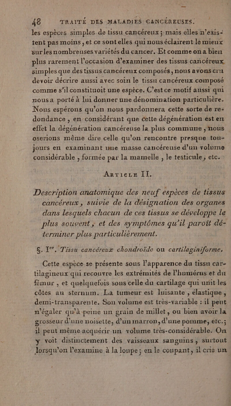 les espèces simples de tissu cancéreux ; mais elles n’exis&lt; tent pas moins , et ce sontelles qui nous éclairent le mieux sur les nombreuses variétés du cancer. Et commeona bien plus rarement l’occasion d'examiner des tissus cancéreux simples que des tissus cancéreux composés , nous avons cri devoir décrire aussi avec soin le tissu cancéreux composé comme s’il constituoit une espèce. C’est ce motif aussi qui nous a porté à lui donner une dénomination particulière. Nous espérons qu’on nous pardonnera cette sorte de re: dondance , en considérant que cette dégénération est en effet la dégénération cancéreuse la plus commune ;mous oserions même dire celle qu’on rencontre presque tou- jours en examinant me masse cancéreuse d’un volume considérable , formée par la mamelle , le testicule; etc. ArTieze II. Description anatomique des neuf espèces de tissus cancéreux , suivie de la désignation des organes dans lesquels chacun de ces tissus se développe le plus souvent, et des symptômes qu’il paroît dé- terminer plus particulièrement. $. 1°. Tissu cancéreux chondroïde où cartilaginiforme. Cette espèce.se présente sous l'apparence du tissu car- tilagineux qui recouvre les extrémités de l’humérus et du fémur , et quelquefois sous celle du cartilage qui unit les côtes au sternum, La tumeur est luisante , élastique, demi-transparente. Son volume est très-variable : 1l peut n'ésaler qu’à peine un grain de millet, ou bien avoir la grosseur d'une noisette, d’un marron, d’une pomme, etc.; 1l peut même acquérir un volume très-considérable. On y voit distinctement des vaisseaux sanguins , surtout Jorsqu’on l’examine à la lonpe ; en le coupant, il crie un