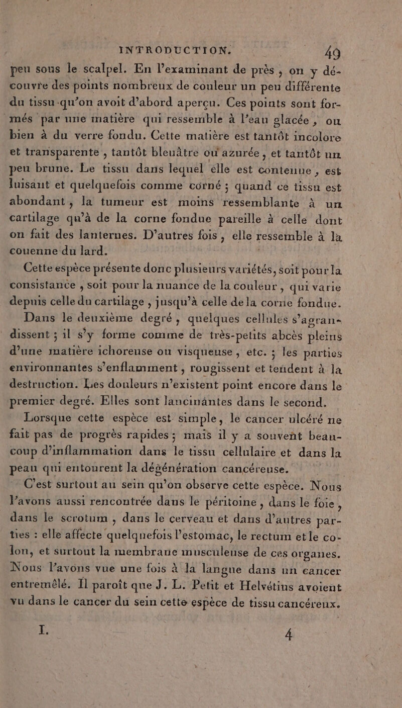 peu sous le scalpel. En l’examinant de près, on y dé- couvre des ie nombreux de couleur un peu différente du tissu qu’on avoit d’abord aperçu. Ces points sont for- més par une matière qui ressemble à l’eau glacée ,; ou bien à du verre fondu. Cette matière est tantôt incolore et transparente , tantôt bleuâtre ou azurée , et tantôt un peu brune. Le tissu dans lequel elle est ARR est luisanut et quelquefois comme COPNÉ ; quand ce tissu est abondant, la tumeur est moins ressemblante À un cartilage qu’à de la corne fondue pareille à celle dont on if des lanternes. D’autres fois, elle ressemble à la couenne du lard. | Cette espèce présente donc plusieurs variétés, soit pour la consistance , soit pour la nuance de la couleur , qui varie depuis celle du cartilage , jusqu’à celle dela corne fondue. Dans le deuxième deal quelques cellules s’ agran- dissent ; il s’ y forme comme de très-pelits abcès pleins d’une matière ichoreuse ou visqueuse s @EC. ; les parties environnantes s’enflamment , rougissent et tendent à la destruction. Les douleurs n’existent point encore dans le premier degré. Elles sont lancinäntes dans le second. Lorsque cette espèce est simple, le cancer ulcéré ne fait pas de progrès rapides; mais il y a souvent beau- coup d’inflammation dans le tissu cellulaire et dans la peau qui entourent la dégénération cancéreuse. C’est surtout au sein qu’on observe cette espèce. Nous Vavons aussi rencontrée dans le péritoine , dans le foie , dans le scrotum , dans le cerveau ét dans d’autres par- ties : elle affecte RATER l'estomac, le rectum etle co- lon, et surtout la membrane musculeuse de ces organes. Nous lavons vue une fois à la langue dans un cancer entremôlé. Il paroît que J. L. Petit et Helvétins avoient vu dans le cancer du sein cette espèce de tissu cancéreux. I. 4