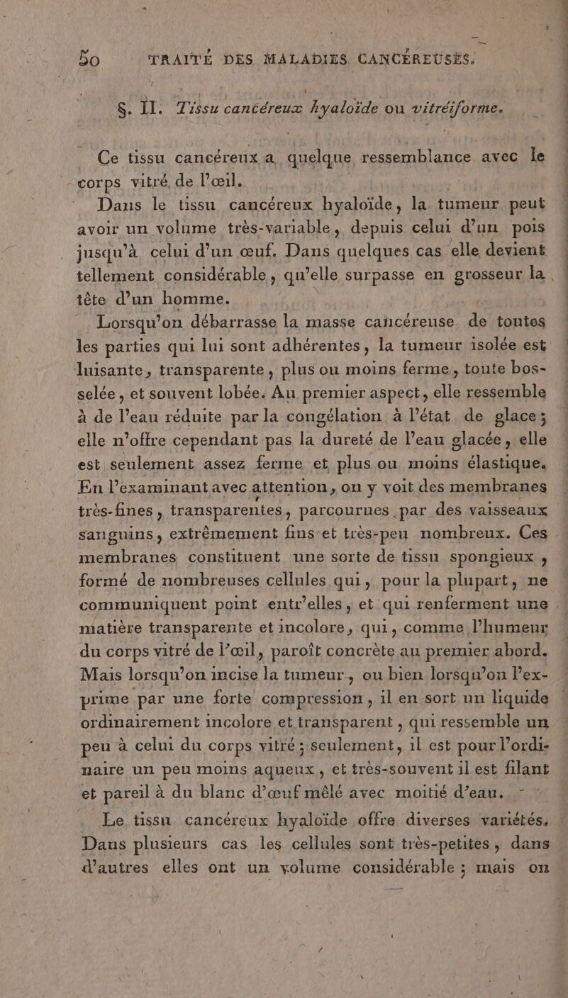— $. Il. Tissu canCéreux Ayaloïde ou Vétréiforme. _ Ce tissu cancéreux à quelque ressemblance avec le corps vitré, de l'œil. Dans le tissu cancéreux hyaloïde, la tumeur peut avoir un volume très-variable, depuis celui d’un pois jusqu” À celui d’un œuf. Dans quelques cas elle devient tellement considérable, qu’elle surpasse en grosseur la tête d’un homme. Lorsqu’ on débarrasse la masse cancéreuse. de toutes luisante, transparente , plus ou moins ferme, toute bos- selée , et souvent lobée. Au premier aspect, elle ressemble à de l’eau réduite par la congélation à l’état de glace; elle n’offre cependant pas la dureté de l’eau glacée , elle est seulement assez ferme et plus ou moins ‘élastique. En l’examinant avec attention, on y voit des membranes très- fines , transparentes, parcourues par des vaisseaux sanguins, extrêmement fins'et très-peu nombreux. Ces membranes constituent une sorte de tissu spongieux ;, formé de nombreuses cellules qui, pour la plupart, ne CORRE - : matière transparente et incolore, qui, comme l'humeur du corps vitré de l’œil, paroît concrète au premier abord. Mais lorsqu’on incise la tumeur, ou bien lorsqu'on l’ex- prime par une forte compression , il en sort un liquide ordinairement incolore et transparent , qui ressemble un peu à celui du corps vitré ; seulement, 1l est pour l'ordi: naire un peu moins aqueux, et très-souvent ilest filant et pareil à du blanc d'œuf mêlé avec moitié d’eau. : . Ee tissu cancéreux hyaloïde offre diverses variétés, Dans plusieurs cas les cellules sont très-petites, dans d’autres elles ont un volume considérable ; mais on