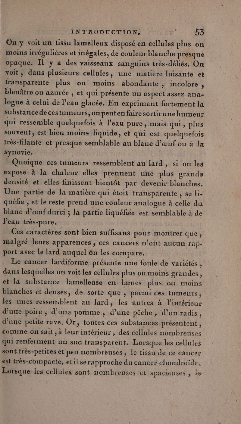 On y voit un tissu lamelleux disposé en cellules plus on moins irrégulières et inégales, de couleur blanche presque opaque. Il y a des vaisseaux sanguins très-déliés. On voit, dans plusieurs cellules, une matière luisante et transparente plus ou moins abondante &gt; incolore , bleuâtre ou azurée , et qui présente un aspect assez ana- logue à celui de l’eau glacée. En exprimant fortement la substance de cestumeurs, on peutenfairesortirunehumeur qui ressemble quelquefois à l’eau pure, mais qui, plus souvent, est bien moins liquide, et qui est quelquefois très-filante et presque semblable au blanc d'œuf ou à 14 synovie. | - Quoïque ces tumeurs ressemblent au lard, si on les expose à la chaleur elles prennent une plus grande densité et elles finissent bientôt par devenir blanches. Une partie de la matière qui étoit transparente , se li- quéfie , et le reste prend une couleur analogue à celle du blanc d’œnf durci ; la partie liquéfiée est semblable à de Peau très-pure. Ces caractères sont bien suffisans pour montrer que, malgré leurs apparences , ces cancers n’ont aucun rap- port avec le lard auquel ôn les compare. Le cancer lardiforme présente une foule de variétés $ dans lesquelles on voit les cellules plus ou moins grandes, et la substance lamelleuse en lames plus où moins blanches et denses, de sorte que , parmi ces tumeurs, les unes ressemblent au lard, les autres à l’intérieur d'une poire , d’ane pomme, d’une pêche, d’un radis, d’une petite rave, Or, tontes ces substances présentent, comme on sait , à leur intérieur , des cellules nombreuses qui renferment un suc transparent. Lorsque les cellules sont très-petites et peu nombreuses, le tissu de ce cancer est très-compacte, etil se rapproche du cancer chondroïde, Lorsque iles cellules sont nombreuses et spacieuses ; le