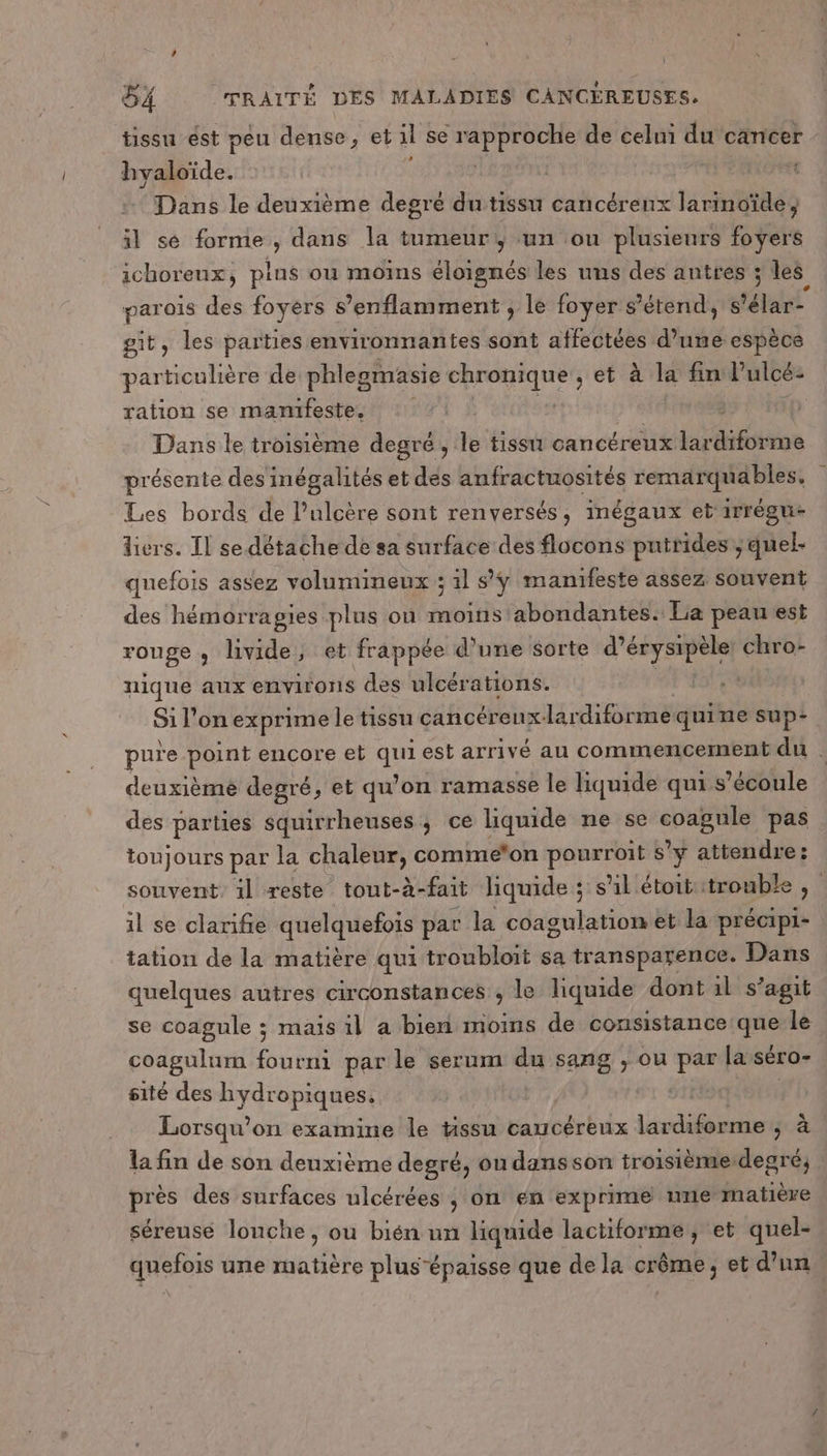 tissu ést peu dense, et il se sn de celui du cancer hyaloïde. | | Dans le deuxième degré du tissu cancéreux liratiilés il sé forme , dans la tumeur, un ou plusieurs foyers ichoreux, pins ou moins éloignés les uns des autres ; les parois des foyers s’enflamment ; le foyer s'étend, s'élar- git, les parties environnantes sont affectées d’une espèce particulière de phlegmasie chronique , et à la fin Pulcé- ration se manifeste. 1p Dans le troisième degré, le tissu cancéreux Lio présente des inégalités et des anfractuosités remarquables. Les bords de l’ulcère sont renversés, inégaux et irrégu- liers. Il se détache de sa surface des flocons puntrides:, quel- quefois assez volumineux ; il sÿ manifeste assez souvent des hémorragies plus où moins abondantes: La peau est rouge ; livide, et frappée d’une sorte d’érysipèle: chro- nique aux environs des ulcérations. | Si l'on exprime le tissu cancéreux-lar diforme quine sup: pure point encore eb qe est arrivé au commencement du À deuxièmé degré, et qu'on ramasse le liquide qui s'écoule des parties squirrheuses ; ce liquide ne se ns pas toujours par la chaleur, comme*on pourroit s’y attendre: souvent, 1l reste tout-à-fait liquide ; s'il étoit trouble , il se clarifie quelquefois pat la coagulation et la précipi- tation de la matière qui troubloit sa transparence. Dans quelques autres circonstances , le liquide dont il s’agit se coagule ; mais il a bien moins de consistance que le coagulum fourni par le serum du sang , ou par lasséro- sité des hydropiques, | : Lorsqu? on examine le tissu caucéreux lardiforme Jo la fin de son deuxième degré, on dans son troisième:degré; | près des surfaces ulcérées ; on en exprime ume matière séreusé lonche, ou bién un liquide lactiforme, et quel- quefois une matière plus épaisse que de la crème, et d’un.