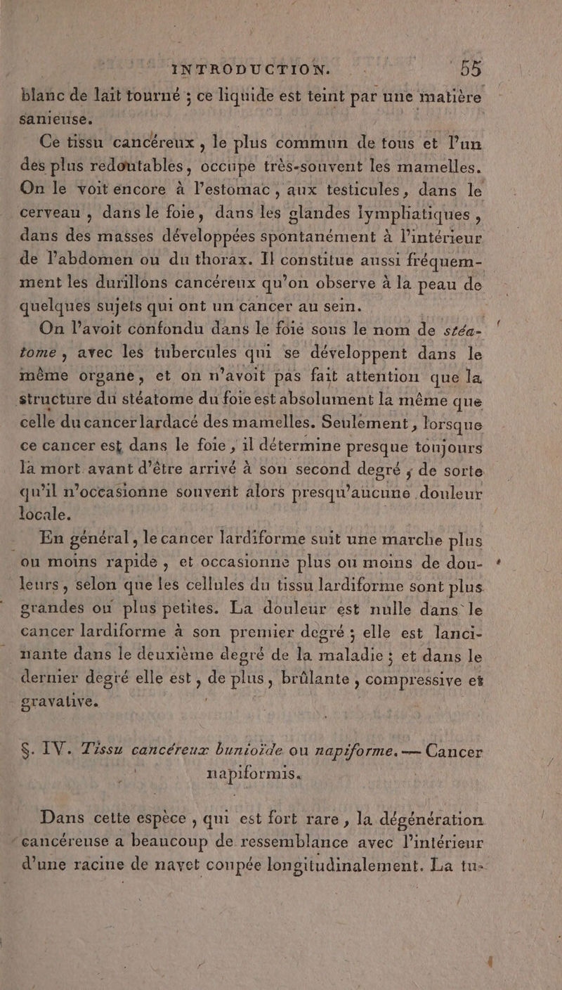 utabe de lait tourné ; ce liquide est teint par une matière sanieuse. Hit Ce tissu cancéreux , le plus commun de tous et l’un des plus redoutables, occtipe très-souvent les mamelles. On le voit encore à l'estomac , aux testicules, dans le cerveau , dans le foie, dans les glandes Iymphatiques , dans des masses développées spontanément à l’intérieur de l'abdomen ou du thorax. Il constitue anssi fréquem- ment les durillons cancéreux qu’on observe à la peau de quelques sujets qui ont un cancer au sein. On l’avoit confondu dans le fôié sous le nom de stéa= tome ; avec les tubercules qui se développent dans le même organe, et on n ’avoit pas fait attention que la, structure du stéatome du foie est absolument la même que celle du cancer lardacé des mamelles. Seulement, lorsque ce cancer est dans le foie , il détermine presque toujours là mort avant d’être arrivé à son second degré ; de sorte qu’il noccasionne souvent alors presqu’ aucune douleur locale. | En général, le cancer lardiforme suit une marche plus ou moins rapide, et occasionne plus ou moins de dou- leurs, selon que les cellules du tissu lardiforme sont plus grandes ou plus petites. La douleur est nulle dans le cancer lardiforme à son premier degré ; elle est lanci- _ nante dans le deuxième degré de la maladie ; et dans le dermier degré elle est, de plus, brûlante , compressive et gravalive. $. IV. Tissu cancéreux bunioïde ou napiforme.— Cancer 4 U napiformis. Dans cette espece , qui est fort rare, la dégénération * çancéreuse a beaucoup de ressemblance avec l’intérieur d’une racine de navet coupée longitudinalement. La tu-
