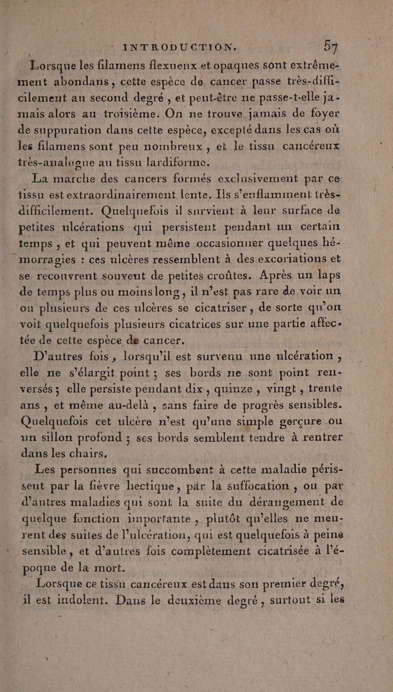 Lorsque les filamens flexuenx et opaques sont extrême- ment abondans, cette espèce de cancer passe très-diffi- cilement au second degré , et peut-être ne passe-t-elle ja - mais alors au troisième. On ne trouve jamais de foyer de suppuration dans cette espèce, excepté dans les cas où les filamens sont peu noinbreux , et le tissu cancéreux très-analogue au tissu lardiforme. La He des cancers forniés exclusivement par ce hissu est extraordinairement lente. Ils s’enflamment très- difficilement. Quelquefois il survient à leur surface de petites ulcérations qui persistent pendant un certain _temps ) €t qui peuvent même occasionner quelques hé- _morragies : ces ulcères ressemblent à des excortations et se reconvrent souvent de petites croûtes. Après un laps de temps plus ou moinslons,iln ’est pas rare de voir un ou plusieurs de ces uloères se cicatriser , de sorte qu’on voit quelquefois plusieurs cicatrices sur une partie affec- tée de cette espèce de cancer. D’autres fois, lorsqu'il est survenu une ulcération , elle ne s’élargit point ; ses bords ne sont point ren- versés ; elle persiste pendant dix, quinze, vingt , trente ans , et même au-delà , sans faire de progrès sensibles. Quelquefois cet ulcère n’est qu’une simple gerçure ou un sillon profond ; ses bords semblent tendre à rentrer dans les chars. Les personnes qui succombent à cette maladie péris- sent par la fièvre hectique, par la suffocation , ou par d’autres maladies qui sont la suite du dérangement de quelque fonction importante , plutôt qu’elles ne meu- rent des suites de l’ulcération, qui est quelquefois à peine ‘ sensible, et d’autres fois complètement cicatrisée a l’é- poque de la mort. Lorsque ce tissu cancéreux est dans son premier degré, il est indolent. Dans le deuxième degré , surtout si Les