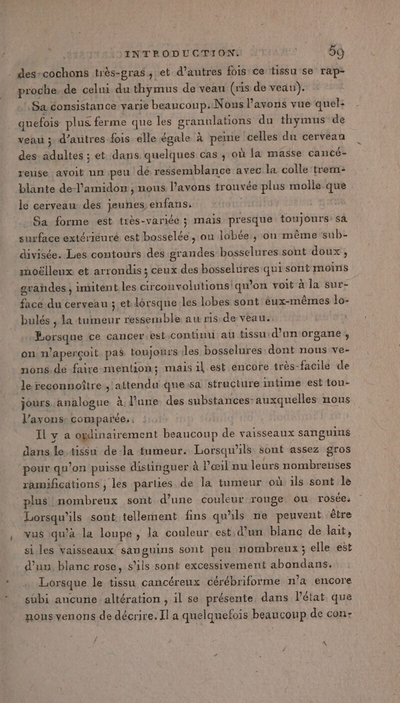 | INTRODUCTION (SE . des-cochons très-gras ; et d’autres fois ce tissu se rap- proche, de celui du thymus de veau (ris de veau). Sa consistance yarie beaucoup. Nous l'avons vue quel: quefois plus ferme que les granulations du thymus de veau ; d’autres fois elle égale à peine celles du cerveau des: adultes ; et dans quelques cas ; où fa masse cancé- rense avoit un peu de ressemblance avec la colle tre: blante de-l'amidon , nous l’avons trouvée plus molle que le cerveau des jeunes enfans. HUE Sa forme est très-variée ; mais presque toujours: sa surface extérieuré est bosselée, ou lobée, on même sub- divisée. Lies contours des grandes bosselures sont doux, moëlleux et arrondis ; ceux des bosseluüres qui sont moins guandes , imitent les circonvolutionsiqu'on voit à la sur- face du cerveau ; et lorsque les lobes sont eux-mêmes lo- bulés , la tumeur ressemble au risde veau. Lorsque ce cancer.est continu au tissu:d’un'organe , on n’aperçoit pas toujours les bosselures dont nous ve- nons. de faire mention; mais il est encore très-facile de le reconnoître., attendu quesa structure mtime est ton- jours. analogue à l'une des substances: auxquelles nous l'avons: comparée, ;) | Il v a ogdinairement beaucoup de vaisseaux sanguins dans Île tissu dela tumeur. Lorsqu'ils sont assez gros pour qu’on puisse distinguer à l'œil nu leurs nombreuses ramifications , les parties. de la tumeur où ils sont le plus nombreux sont d'une couleur rouge ou rosée, Lorsqu'ils sont tellement fins qu'ils ne peuvent être vus qu’à la loupe, la couleur est d’un blanc de lait, si.les vaisseaux sanguins sont peu nombreux ; elle est d’un, blanc rose, s'ils sont excessivement abondans. Lorsque le tissu cancéreux cérébriforme n’a encore subi ancune altération , il se présente dans l’état que nous venons de décrire. Il a quelquefois beaucoup de con- r \
