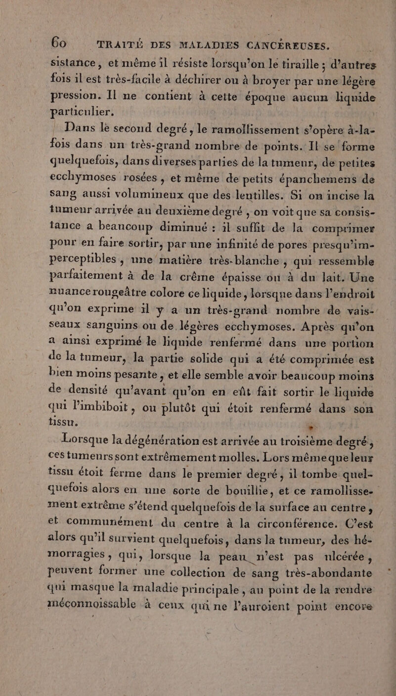 ! 60 TRAIT DES MALADIES CANCÉREUSES. sistañce, et même il résiste lorsqu'on le tiraille ; d’autres fois ilest très-facile à déchirer ou à broyer par une légère pression. Il ne contient à cette époque aucun liquide particulier. Dans le second degré; le ramollissement s'opère à-la- fois dans un très-grand nombre de points. Il se forme quelquefois, dans diverses parties de la tumenr, de petites ecchymoses rosées , et même de petits épanchemens de Sang aussi volumineux que des lentilles. Si on incise la tumeur arrivée au deuxième degré ; on voit que sa consis- tance à beaucoup diminué : il suffit de Ja comprimer pour en faire sortir, par une infinité de pores presqu’im- perceptibles , une matière très-blanche , qui ressemble parfaitement à de la crême épaisse ou à du lait. Une nuance rougeâtre colore ce liquide, lorsque dans l’endroit qu’on exprime ïl ÿ a un très-grand nombre de vais- seaux sanguins ou de légères ecchymoses. Après qu’on a ainsi exprimé le hquide renfermé dans une portion de la tumeur, la partie solide qui a été comprimée est bien moins pesante , et elle semble avoir beaucoup moins de densité qu'avant qu’on en eût fait sortir le liquide qui limbiboit , ou plutôt qui étoit renfermé dans son tissu. * Lorsque la dégénération est arrivée au troisième degré, ces tumeurs sont extrêmement molles. Lors mêmequeleur tissu étoit ferme dans le premier degré, 1l tombe quel- quefois alors en une sorte de bouillie, et ce ramollisse- ment extrême s’étend quelquefois de la surface an centre, et communément du centre à la circonférence. C’est alors qu’il survient quelquefois, dans la tumeur, des hé- morragies , qui, lorsque la peau. n’est pas nlcérée, peuvent former une collection de sang très-abondante qui masque la maladie principale , au point de la rendre méconnoaissable à ceux qui ne l’auroient point encore ’