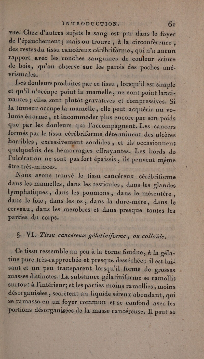 vue. Chez d’autres sujets le sang est pur dans le foyer de l’épänchement; mais on trouve » à la circonférence , des restes du tissu cancéreux cérébriforme , qui n’a aucun rapport avec les couches sanguines de couleur sciure de bois, qu’on observe sur les parois des poches ané- ‘vrismales. ( Les douleurs produites par ce tissu , lorsqu'il est simple et qu'il n’occnpe point la mamelle, ne sont point lanci- nantes ; elles sont plutôt gravatives et compressives. Si la tumeur occupe la mamelle , elle peut acquérir un vo- lumie énorme , et incommoder plus encore par son poids que par les douleurs qui laccompagnent. Les cancers. formés par le tissu cérébriforme déterminent des ulcères horribles , excessivement sordides , et ils occasionnent quelquefois des hémorragies effrayantes. Les bords de l’'ulcération ne sont pas fort épaissis , ils peuvent même être très-minces. Nous avons trouvé le tissu cancéreux cérébriforme dans les mamelles, dans les testicules, dans les glandes lymphatiques , dans les poumons , dans le mésentère : dans le foie, dans les os, dans la dure-mère, dans le cerveau, dans les membres et dans presque toutes les parties du corps. S. VI. Tissu cancéreux gélatiniforme, ou colloïde. Ce tissu ressemble un peu à la torne fondue &gt; à la géla- tine pure très-rapprochée et presque desséchée; il est lui: sant et un peu iransparent lorsqu'il forme de grosses masses distinctes. La substance gélatiniforme se ramollit surtout à l'intérieur; et les parties moins ramllies , moins désorganisées , secrètent un liquide séreux abondant, qui se ramasse en un foyer commun et se confond avec les portions désorganisées de la masse cancéreuse, Il peut s6
