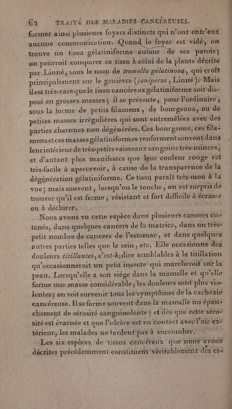 # former ainsi plusieurs foyers distincts qui n’ont entre aucune communication. Quand le foyer est vidé, on trouve un tissu gélatiniforme-auiour de ses parois ; en pourroit comparer: ce tissu à celui de la plante décrite par Linné, sous le nom de tremella gelatinosa, qui croît principalement’sur le gemièvre (juniperus , Linné + Mais ilest très-rarequele tissu cancéreuxgélatiniforme soit dis- posé en grosses masses ; il se présente, pour l'ordinaire ; sous la forme de petits filamens ; de bourgeons, où de petites masses irréguhères qui sont entremêlées avec dés parties charnues non dégénérées. Ces bourgeons, ces fila- leurintérienr de trèsipetits vaisseaux sanguins très-ninces ; et d'autant plus manifestes que leur couleur rouge est très-facile à apercevoir, à cause dela transparence de la dégénération gélatiniforme. Ce tissu paraît très:mou à la trouver qu’il est ferme ; résistant et fort difficile à écraser ou à déchirer. | | | | Nous avons vu cetie espèce dans plusieurs cancers Ccu- tanés, dans quelques cancers de la matrice, dans un très* petit nombre de cancers de: l'estomac, et dans quelques autres parties telles que le sein, etc. Elle occasionne dés douleurs éitillantes, c’est-à-dire semblables à la tiillation qu’occasionneroit un petit insecte ‘qui marcheroit svir La peau. Lorsqu'elle a son siége dans la mamelle et qu’elle forme une masse considérable , tes douleurs sont plus vio- lentes; on voit survenir tous les’symptômes de la cachexie cancéreuse. Ilsé forme souvent dans la mamelle ün épan- chemett de sérosité sang sité est évacuée et que l’ulcère est en contact avec l'air ex- ouinolente ; et dès que cette séro- térieur, les malades ne tardent'pas à succomber. Les six espèces de tissus cancérétix que non$ avons PT 7e