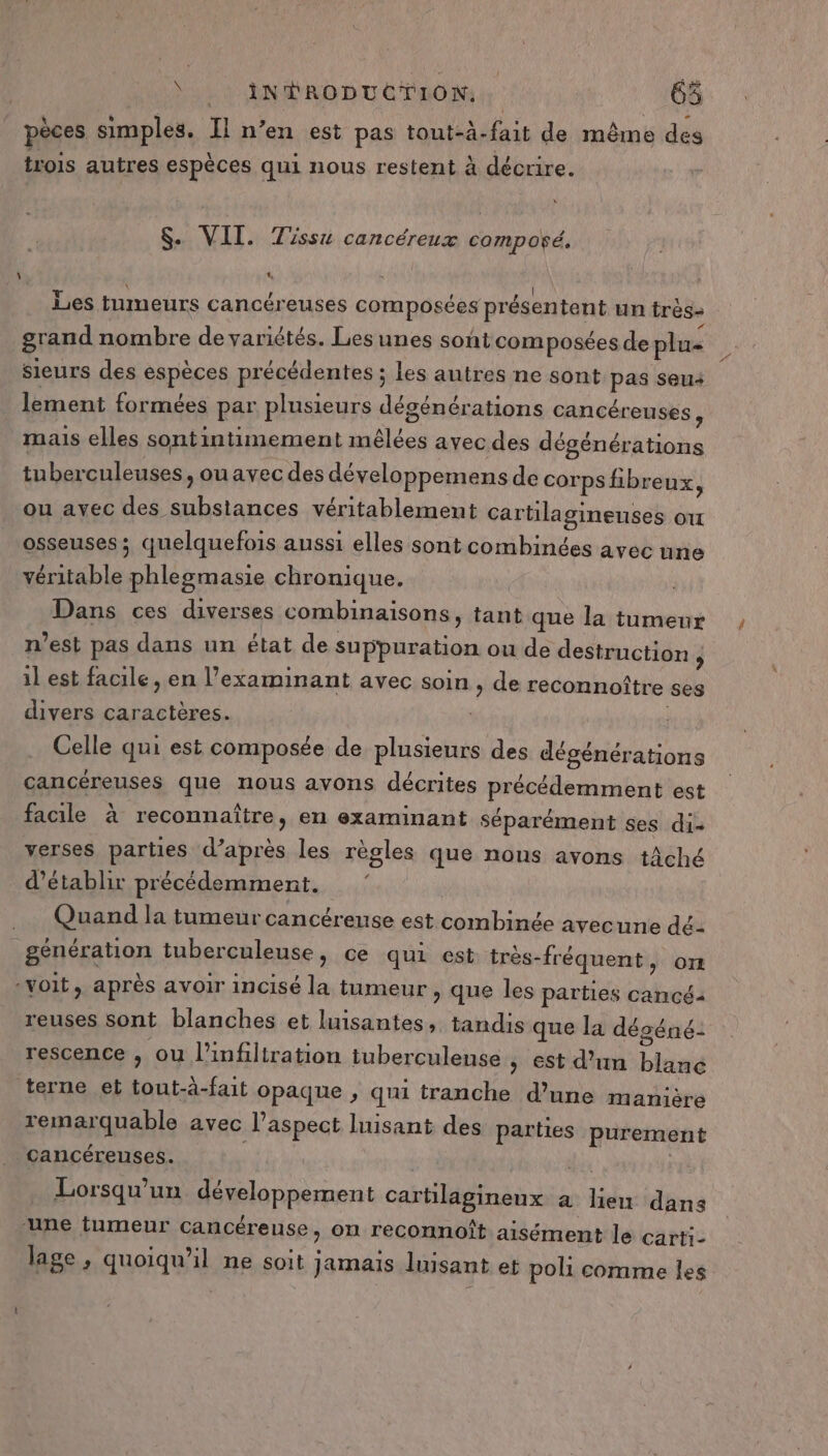 dus à ANS RD DUC PAONM 65 pèces simples. Il n’en est pas tout-à-fait de même des trois autres espèces qui nous restent à décrire. $. VIT. Tissu cancéreux compoñé. ta “ : Les tumeurs cancéreuses composées présentent un trés- grand nombre de variétés. Lesunes sont composées de plu- sieurs des espèces précédentes ; les autres ne sont pas seu4 lement formées par plusieurs dégénérations cancéreuses , mais elles sontintimement mêlées avec des dégénérations tu berculeuses, ou avec des développemens de corps fibreux, ou ayec des substances véritablement cartilagineuses ou osseuses ; quelquefois aussi elles sont combinées avec une véritable phlegmasie chronique. Dans ces diverses combinaisons, tant que la tumeur n'est pas dans un état de suppuration ou de destruction j il est facile , en l’examinant avec soin , de reconnoîtr divers caractères. | Celle qui est composée de plusieurs des dégénérations cancéreuses que nous avons décrites précédemment est facile à reconnaître, en examinant séparément ses dis verses parties d’après les règles que nous avons tâché d'établir précédemment. e ses Quand la tumeur cancérense est combinée avec une dé- génération tuberculeuse, ce qui est très-fréquent, om voit, après avoir incisé la tumeur , que les parties cancé2 reuses sont blanches et luisantes, tandis que la déséné-: rescence ; ou l’infiltration tuberculense | est d’un blanc terne et tout-à-fait opaque , qui tranche d’une manière remarquable avec l'aspect luisant des parties purement cancéreuses. di Lorsqu'un développement cartilagineux à lien dans une tumeur cancéreuse, on reconnoît aisément le carti- lage , quoiqu'il ne soit jamais luisant et poli comme les