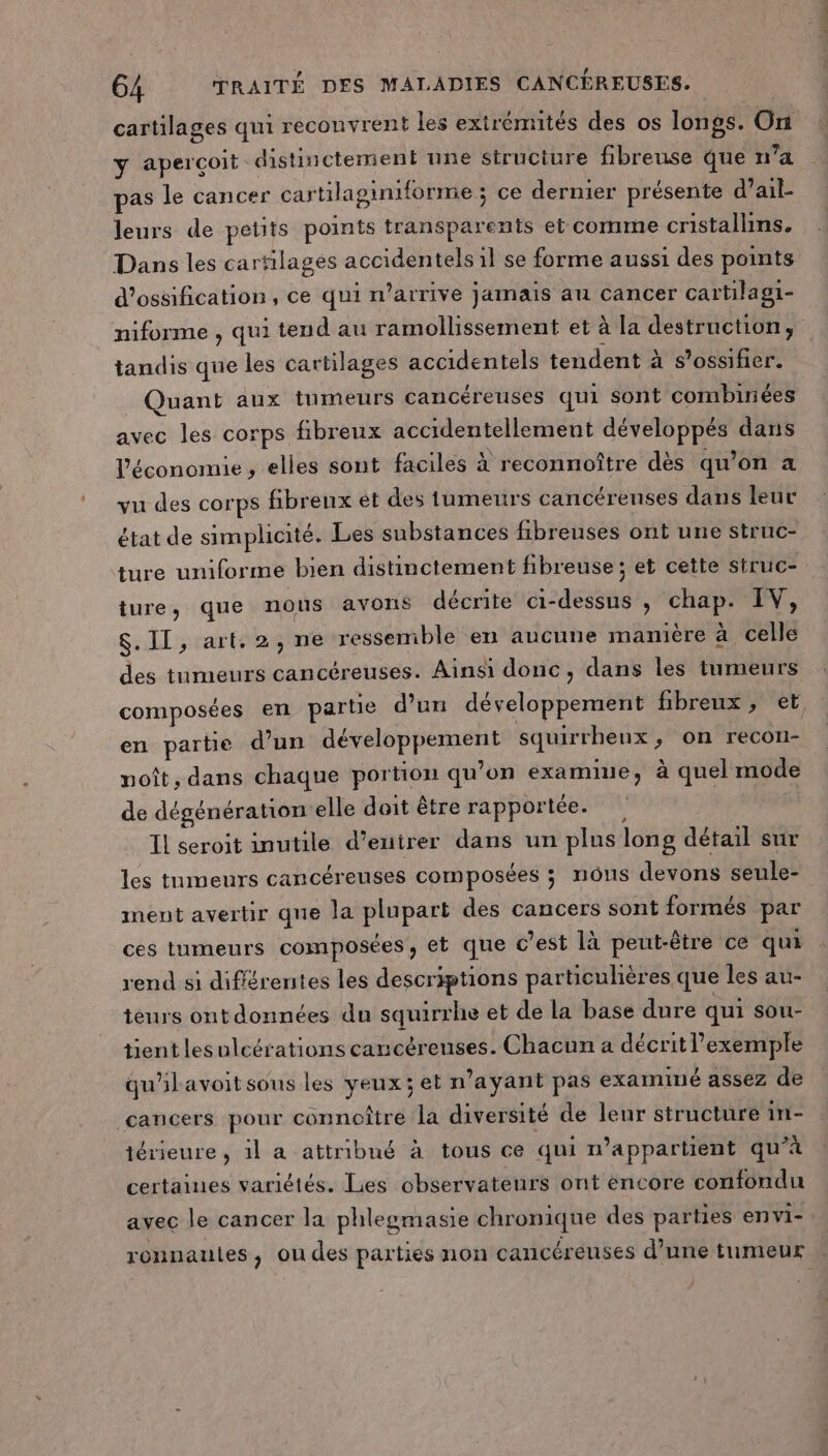 cartilages qui recouvrent les extrémités des os longs. On y aperçoit distinctement une structure fibreuse que n’a pas le cancer cartilaginiforme ; ce dernier présente d’ail- leurs de petits points transparents et comme cristallins. Dans les cartilages accidentels1l se forme aussi des points d’ossification, ce qui n'arrive jamais au cancer cartilagi- niforme , qui tend au ramollissement et à la destruction, tandis que les cartilages accidentels tendent à s’ossifier. _ Quant aux tumeurs cancéreuses qui sont combinées avec les corps fibreux accidentellement développés dans l’économie , elles sont faciles à reconnoître dès qu’on a vu des corps fibreux et des tumeurs cancéreunses dans leur état de simplicité. Les substances fibreuses ont une struc- ture umiforme bien distinctement fibreuse ; et cette struc- ture, que nous avons décrite ci-dessus, chap. IV, $. II, art. 2, ne ressemble en aucune manière à celle des tumeurs cancéreuses. Ainsi donc, dans les tumeurs composées er partie d’un développement fibreux, et, en partie d’un développement squirrheux, on recon- noît, dans chaque portion qu’on examine, à quel mode de dégénération elle doit être rapportée. Il seroit inutile d’eutrer dans un plus long détail sur les tumeurs cancéreuses composées ; nôus devons seule- ment avertir que la plupart des cancers sont formés par ces tumeurs composées, et que c’est là peut-être ce qui rend si diflérentes les descriptions particulières que les au- teurs ontdonnées du squirrhe et de la base dure qui sou- tient lesulcérations cancéreuses. Chacun a décrit l’exemple qu'ilavoit sous les yeux; et n'ayant pas examiné assez de cancers pour connoître la diversité de leur structure in- térieure , il a attribué à tous ce qui n'appartient qu’à certaines variétés. Lies observateurs ont éncore confondu avec le cancer la phlegmasie chronique des parties envi-. ronnaules, ou des parties non cancéreuses d’une tumeur