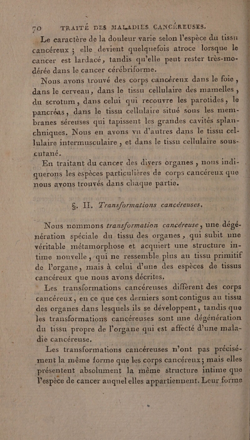 Le caractère de la douleur varie selon l'espèce du tissu cancéreux ; elle devient quelquefois atroce lorsque le cancer est lardacé, tandis qu’elle peut rester irès-mo- dérée dans le cancer cérébriforme. Nous avons irouvé des corps cancéreux dans le foie, dans le cerveau, dans le tissu cellulaire des mamelles , du scrotum, dans celui qui recouvre les parotides, Îe pancréas, dans le tissu cellulaire situé sous les mem- branes séreuses qui tapissent les grandes cavités splan- chniques. Nous en avons vu d’autres dans le tissu cel- lulaire intermusculaire , et dans le tissu cellulaire sous- cutané. En traitant du cancer des divers organes , nous indi- querons les espèces particulières de corps cancéreux que nous avons trouvés dans chaque partie. $. II. Transformations cancéreuses. Nous nommons fransformation cancéreuse, une dégé- véritable métamorphose et acquiert une structure in- time nouvelle, qui ne ressemble plus au tissu primitif de l'organe, mais à celui d’une des espèces de tissus cancéreux que nous avons décrites, | Les transformations cancéreuses diffèrent des corps des organes dans lesquels ils se développent, tandis que les transformations cancéreuses sont une dégénération du tissu propre de l'organe qui est affecté d’une mala- diè cancéreuse. présentent absolument la même structure intime que l'espèce de cancer auquel elles appartiennent. Leur forme Fe ah er ee she A abs hdi Ta