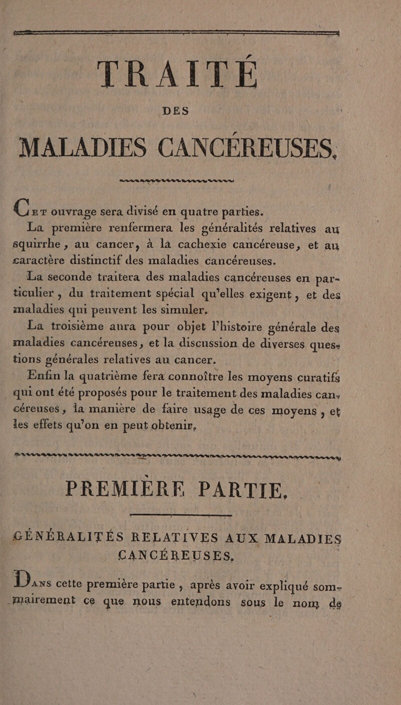 DES MALADIES CANCÉREUSES. C ET ouvrage sera divisé en quatre parties. La première renfermera les généralités relatives au squirrhe , au cancer, à là cachexie cancéreuse, et au caractère distinctif des maladies cancéreuses. La seconde traitera des maladies cancéreuses en par- ticuhier , du traitement spécial qu’elles exigent, et des maladies qui peuvent les simuler. La troisième aura pour objet l’histoire générale des maladies cancéreuses, et la discussion de diverses quess tions générales relatives au cancer. Enfin la te fera connoître les moyens curatifs He ont été proposés pour le traitement des maladies can: céreuses, la manière de faire usage de ces moyens , et les effets qu’on en peut obtenir, PREMIERE PARTIE. GÉNÉRALITÉS RELATIVES AUX MALADIES CANCÉBEUSES, 1 Re cette première partie , après avoir expliqué som- _Mairement ce que nous entendons sous Je nom de