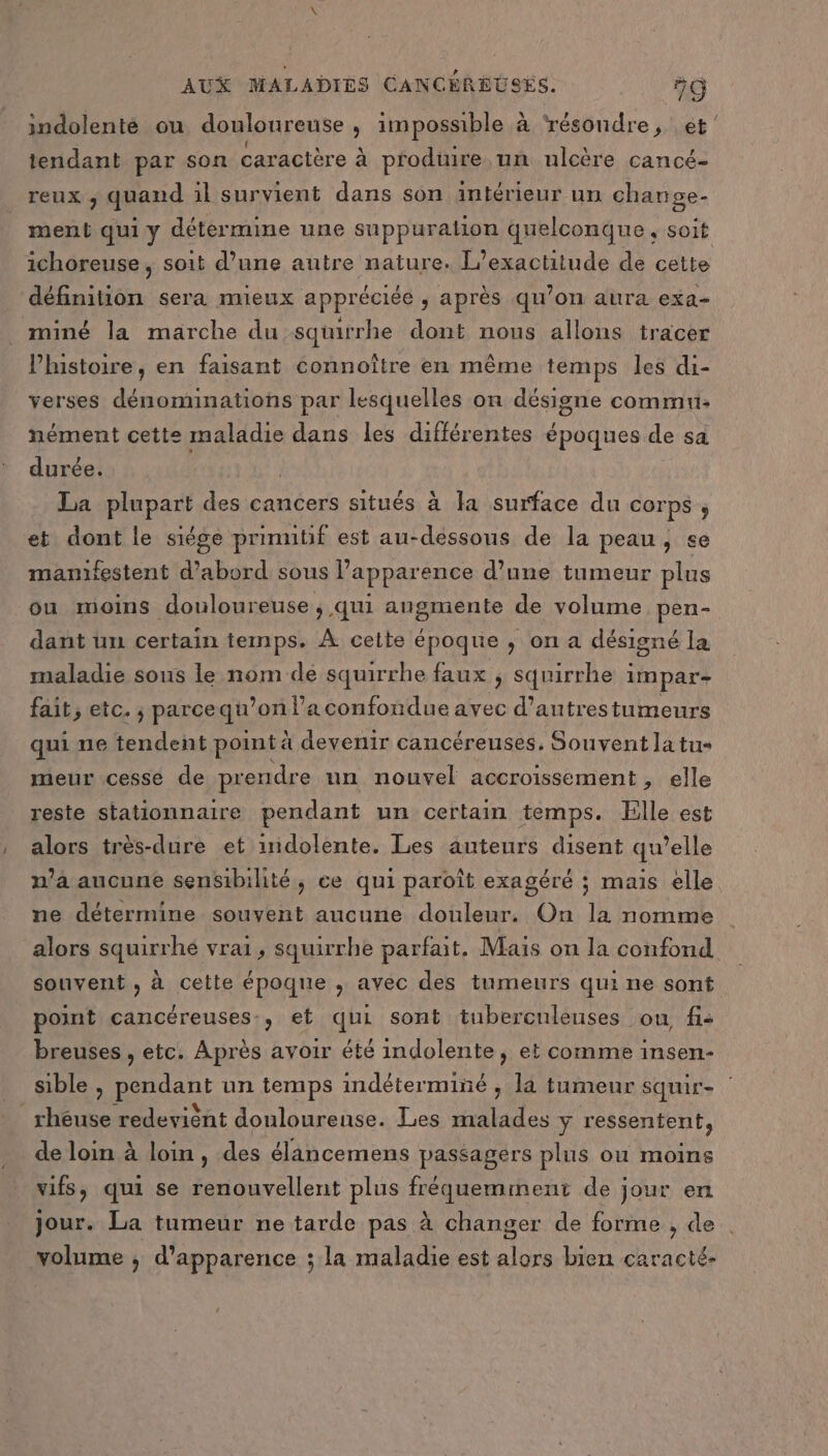 indolenté ou douloureuse , impossible à résoudre, et tendant par son caractère à produire un ulcère cancé- reux ; quand il survient dans son intérieur un change. ment qui y détermine une suppuration quelconque, soit ichoreuse ; soit d’une autre nature. l'exactitude de cette définition sera mueux appréciée , après qu’on aura exa- miné la marche du squirhe dont nous allons tracer l’histoire, en faisant connoître en même temps les di- verses dénominations par lesquelles on désigne commu: nément cette par dans les différentes époques de sa durée. La Rupee des cancers situés à la surface du COrPS ; et dont le siége prinutif est au-dessous de la peau, se manifestent d’abord sous l'apparence d’une tumeur plus ou moins douloureuse ; qui augmente de volume pen- dant un certain temps. À cette époque , on a désigné la maladie sous le nom dé squirrhe faux ; squirrhe impar- fait, etc. ; parcequ’on l’a confondue avec d’autrestumeurs qui ne tendent point à devenir cancéreuses. Souvent latus meur cesse de prendre un nouvel accroissement , elle reste stationnaire pendant un certain temps. Elle est alors très-dure et inidolente. Les auteurs disent qu’elle | ; ne détermine souvent aucune douleur. On la nomme alors squirrhée vrai, squirrhe parfait. Mais on la confond souvent , à cette époque , avec des tumeurs qui ne sont point cancéreuses:, et qui sont tubercnleuses ou fi: breuses , etc. Après avoir été indolente, et comme insen- , , 10,7 , . A J ! “ 1 n’a aucune sensibilité, ce qui paroît exagéré ; mais elle sible , pendant un temps indéterminé ; la tumeur squir- _rhéuse redevient douloureuse. Les malades y ressentent, de loin à loin, des élancemens passagers plus où moins vifs, qui se renouvellent plus fréquemment de jour en jour. La tumeur ne tarde pas à changer de forme , de 5 volume ; d'apparence ; la maladie est alors bien caracté-